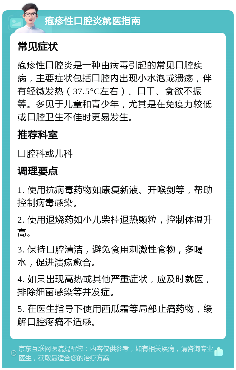 疱疹性口腔炎就医指南 常见症状 疱疹性口腔炎是一种由病毒引起的常见口腔疾病，主要症状包括口腔内出现小水泡或溃疡，伴有轻微发热（37.5°C左右）、口干、食欲不振等。多见于儿童和青少年，尤其是在免疫力较低或口腔卫生不佳时更易发生。 推荐科室 口腔科或儿科 调理要点 1. 使用抗病毒药物如康复新液、开喉剑等，帮助控制病毒感染。 2. 使用退烧药如小儿柴桂退热颗粒，控制体温升高。 3. 保持口腔清洁，避免食用刺激性食物，多喝水，促进溃疡愈合。 4. 如果出现高热或其他严重症状，应及时就医，排除细菌感染等并发症。 5. 在医生指导下使用西瓜霜等局部止痛药物，缓解口腔疼痛不适感。