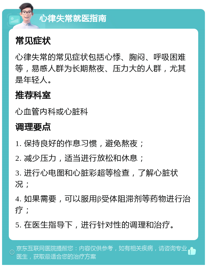 心律失常就医指南 常见症状 心律失常的常见症状包括心悸、胸闷、呼吸困难等，易感人群为长期熬夜、压力大的人群，尤其是年轻人。 推荐科室 心血管内科或心脏科 调理要点 1. 保持良好的作息习惯，避免熬夜； 2. 减少压力，适当进行放松和休息； 3. 进行心电图和心脏彩超等检查，了解心脏状况； 4. 如果需要，可以服用β受体阻滞剂等药物进行治疗； 5. 在医生指导下，进行针对性的调理和治疗。