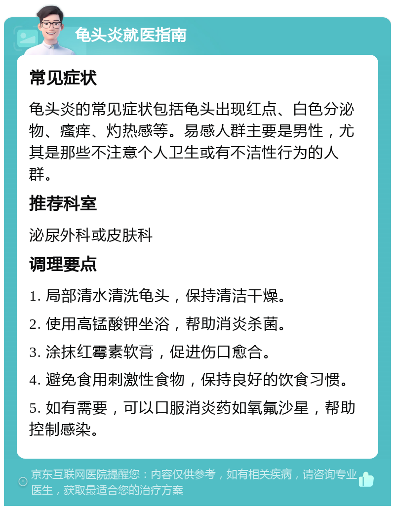 龟头炎就医指南 常见症状 龟头炎的常见症状包括龟头出现红点、白色分泌物、瘙痒、灼热感等。易感人群主要是男性，尤其是那些不注意个人卫生或有不洁性行为的人群。 推荐科室 泌尿外科或皮肤科 调理要点 1. 局部清水清洗龟头，保持清洁干燥。 2. 使用高锰酸钾坐浴，帮助消炎杀菌。 3. 涂抹红霉素软膏，促进伤口愈合。 4. 避免食用刺激性食物，保持良好的饮食习惯。 5. 如有需要，可以口服消炎药如氧氟沙星，帮助控制感染。