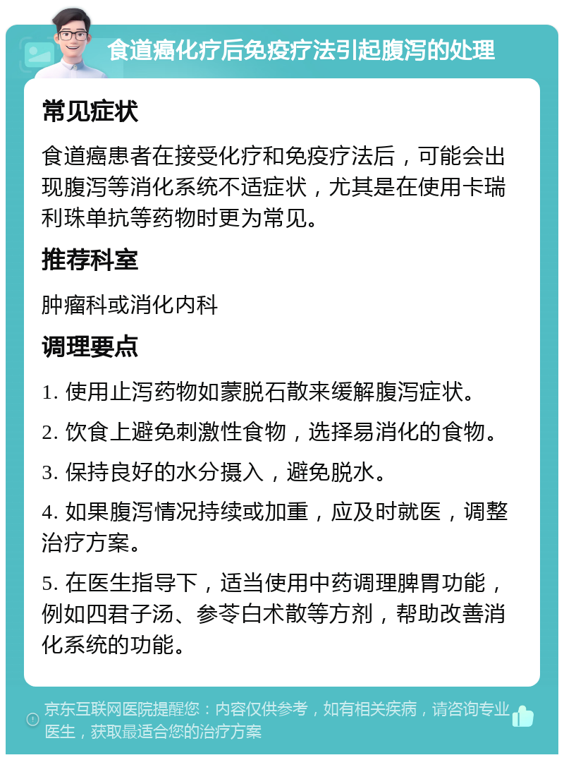 食道癌化疗后免疫疗法引起腹泻的处理 常见症状 食道癌患者在接受化疗和免疫疗法后，可能会出现腹泻等消化系统不适症状，尤其是在使用卡瑞利珠单抗等药物时更为常见。 推荐科室 肿瘤科或消化内科 调理要点 1. 使用止泻药物如蒙脱石散来缓解腹泻症状。 2. 饮食上避免刺激性食物，选择易消化的食物。 3. 保持良好的水分摄入，避免脱水。 4. 如果腹泻情况持续或加重，应及时就医，调整治疗方案。 5. 在医生指导下，适当使用中药调理脾胃功能，例如四君子汤、参苓白术散等方剂，帮助改善消化系统的功能。