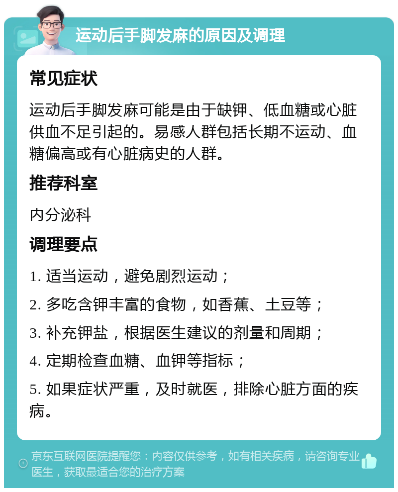 运动后手脚发麻的原因及调理 常见症状 运动后手脚发麻可能是由于缺钾、低血糖或心脏供血不足引起的。易感人群包括长期不运动、血糖偏高或有心脏病史的人群。 推荐科室 内分泌科 调理要点 1. 适当运动，避免剧烈运动； 2. 多吃含钾丰富的食物，如香蕉、土豆等； 3. 补充钾盐，根据医生建议的剂量和周期； 4. 定期检查血糖、血钾等指标； 5. 如果症状严重，及时就医，排除心脏方面的疾病。