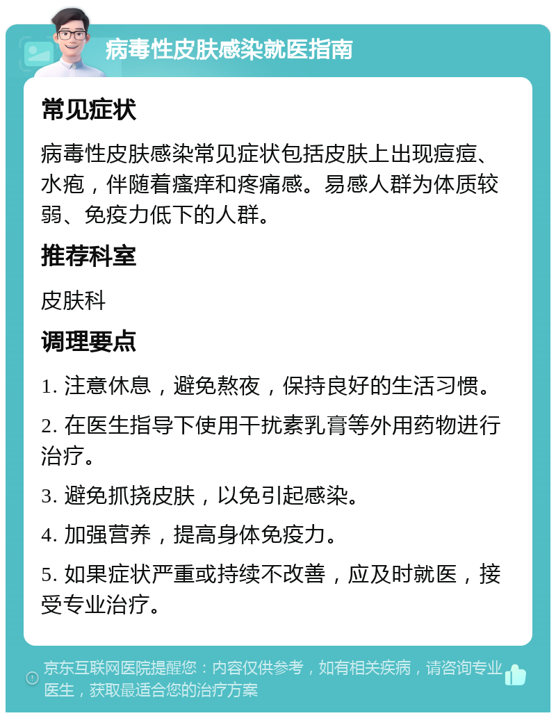 病毒性皮肤感染就医指南 常见症状 病毒性皮肤感染常见症状包括皮肤上出现痘痘、水疱，伴随着瘙痒和疼痛感。易感人群为体质较弱、免疫力低下的人群。 推荐科室 皮肤科 调理要点 1. 注意休息，避免熬夜，保持良好的生活习惯。 2. 在医生指导下使用干扰素乳膏等外用药物进行治疗。 3. 避免抓挠皮肤，以免引起感染。 4. 加强营养，提高身体免疫力。 5. 如果症状严重或持续不改善，应及时就医，接受专业治疗。