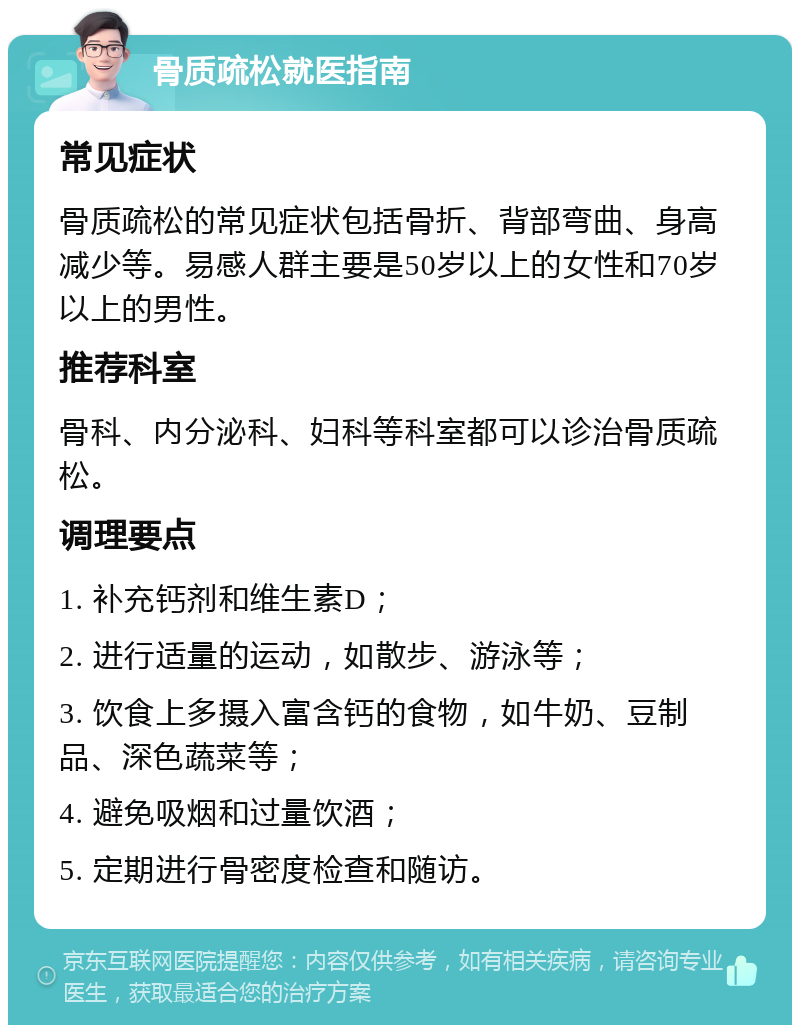 骨质疏松就医指南 常见症状 骨质疏松的常见症状包括骨折、背部弯曲、身高减少等。易感人群主要是50岁以上的女性和70岁以上的男性。 推荐科室 骨科、内分泌科、妇科等科室都可以诊治骨质疏松。 调理要点 1. 补充钙剂和维生素D； 2. 进行适量的运动，如散步、游泳等； 3. 饮食上多摄入富含钙的食物，如牛奶、豆制品、深色蔬菜等； 4. 避免吸烟和过量饮酒； 5. 定期进行骨密度检查和随访。