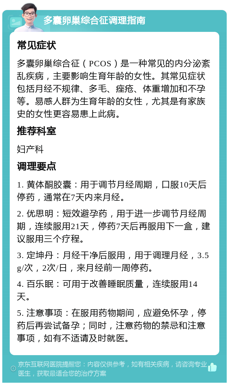 多囊卵巢综合征调理指南 常见症状 多囊卵巢综合征（PCOS）是一种常见的内分泌紊乱疾病，主要影响生育年龄的女性。其常见症状包括月经不规律、多毛、痤疮、体重增加和不孕等。易感人群为生育年龄的女性，尤其是有家族史的女性更容易患上此病。 推荐科室 妇产科 调理要点 1. 黄体酮胶囊：用于调节月经周期，口服10天后停药，通常在7天内来月经。 2. 优思明：短效避孕药，用于进一步调节月经周期，连续服用21天，停药7天后再服用下一盒，建议服用三个疗程。 3. 定坤丹：月经干净后服用，用于调理月经，3.5g/次，2次/日，来月经前一周停药。 4. 百乐眠：可用于改善睡眠质量，连续服用14天。 5. 注意事项：在服用药物期间，应避免怀孕，停药后再尝试备孕；同时，注意药物的禁忌和注意事项，如有不适请及时就医。