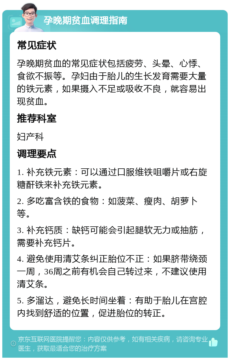 孕晚期贫血调理指南 常见症状 孕晚期贫血的常见症状包括疲劳、头晕、心悸、食欲不振等。孕妇由于胎儿的生长发育需要大量的铁元素，如果摄入不足或吸收不良，就容易出现贫血。 推荐科室 妇产科 调理要点 1. 补充铁元素：可以通过口服维铁咀嚼片或右旋糖酐铁来补充铁元素。 2. 多吃富含铁的食物：如菠菜、瘦肉、胡萝卜等。 3. 补充钙质：缺钙可能会引起腿软无力或抽筋，需要补充钙片。 4. 避免使用清艾条纠正胎位不正：如果脐带绕颈一周，36周之前有机会自己转过来，不建议使用清艾条。 5. 多溜达，避免长时间坐着：有助于胎儿在宫腔内找到舒适的位置，促进胎位的转正。