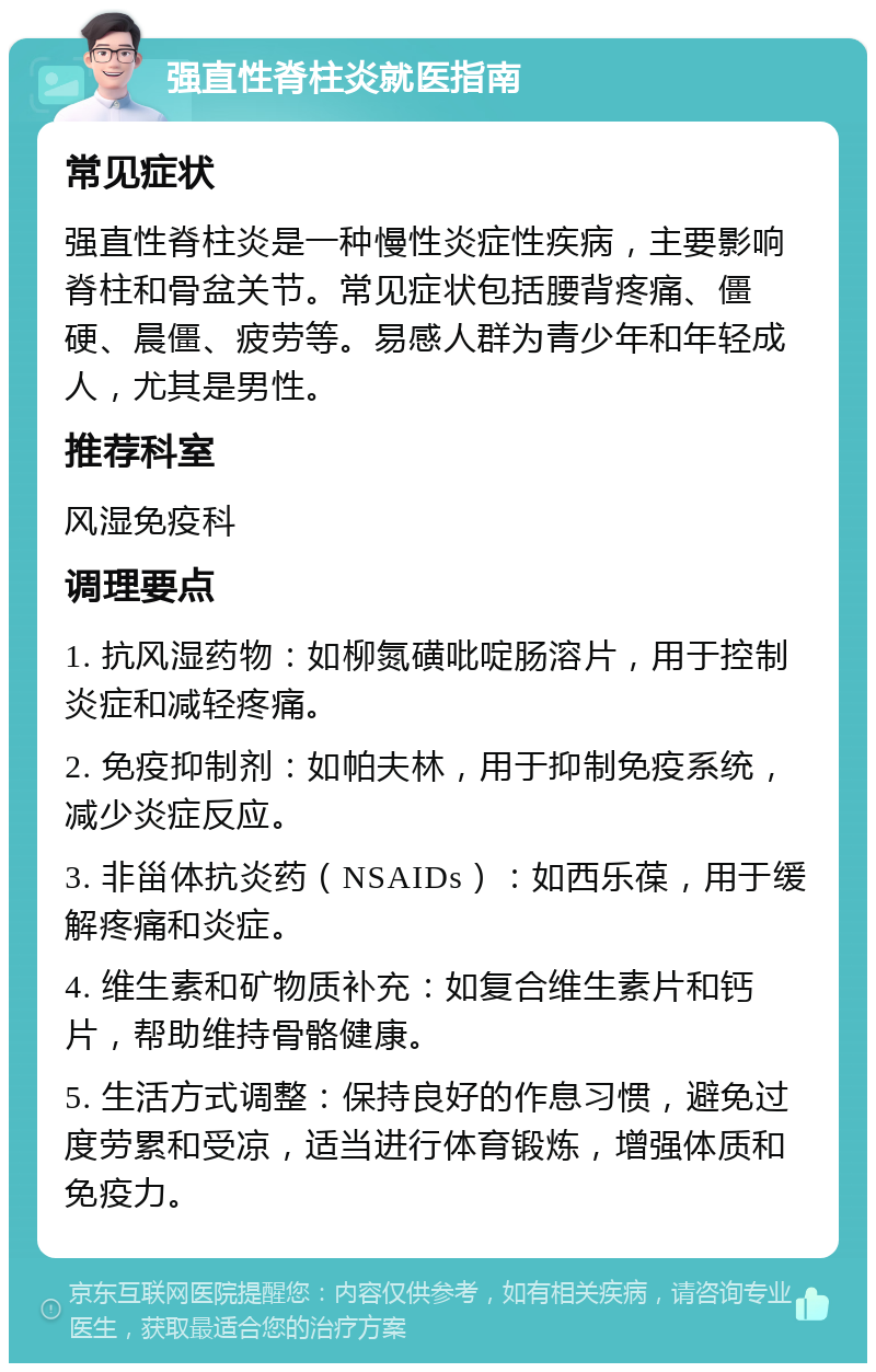 强直性脊柱炎就医指南 常见症状 强直性脊柱炎是一种慢性炎症性疾病，主要影响脊柱和骨盆关节。常见症状包括腰背疼痛、僵硬、晨僵、疲劳等。易感人群为青少年和年轻成人，尤其是男性。 推荐科室 风湿免疫科 调理要点 1. 抗风湿药物：如柳氮磺吡啶肠溶片，用于控制炎症和减轻疼痛。 2. 免疫抑制剂：如帕夫林，用于抑制免疫系统，减少炎症反应。 3. 非甾体抗炎药（NSAIDs）：如西乐葆，用于缓解疼痛和炎症。 4. 维生素和矿物质补充：如复合维生素片和钙片，帮助维持骨骼健康。 5. 生活方式调整：保持良好的作息习惯，避免过度劳累和受凉，适当进行体育锻炼，增强体质和免疫力。