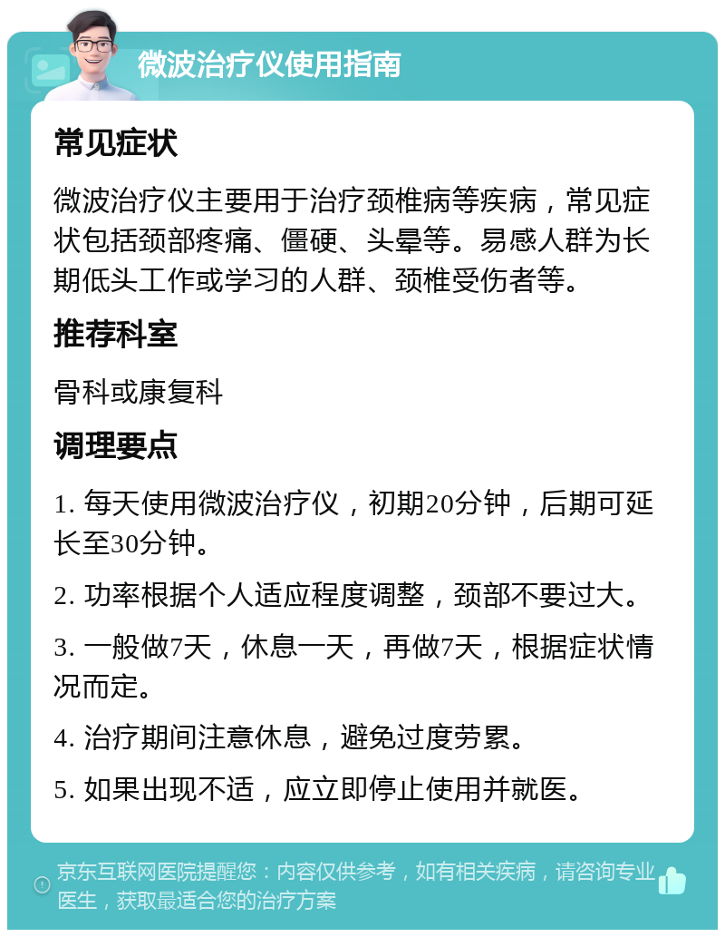 微波治疗仪使用指南 常见症状 微波治疗仪主要用于治疗颈椎病等疾病，常见症状包括颈部疼痛、僵硬、头晕等。易感人群为长期低头工作或学习的人群、颈椎受伤者等。 推荐科室 骨科或康复科 调理要点 1. 每天使用微波治疗仪，初期20分钟，后期可延长至30分钟。 2. 功率根据个人适应程度调整，颈部不要过大。 3. 一般做7天，休息一天，再做7天，根据症状情况而定。 4. 治疗期间注意休息，避免过度劳累。 5. 如果出现不适，应立即停止使用并就医。