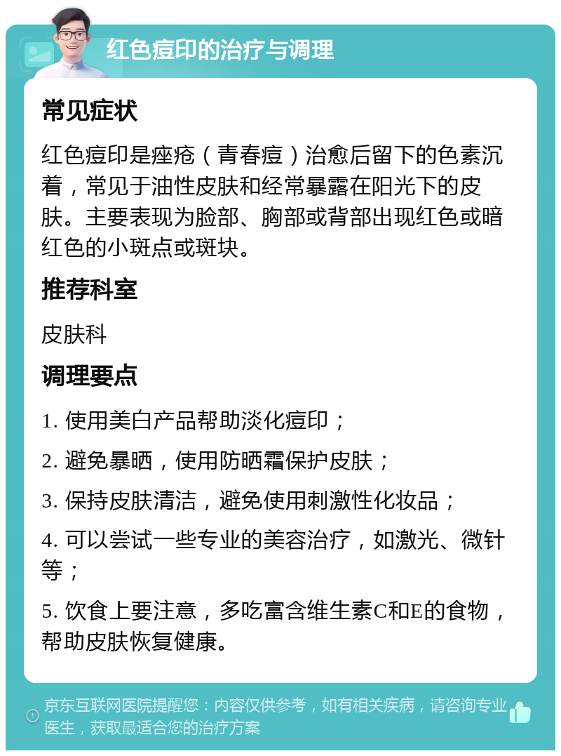 红色痘印的治疗与调理 常见症状 红色痘印是痤疮（青春痘）治愈后留下的色素沉着，常见于油性皮肤和经常暴露在阳光下的皮肤。主要表现为脸部、胸部或背部出现红色或暗红色的小斑点或斑块。 推荐科室 皮肤科 调理要点 1. 使用美白产品帮助淡化痘印； 2. 避免暴晒，使用防晒霜保护皮肤； 3. 保持皮肤清洁，避免使用刺激性化妆品； 4. 可以尝试一些专业的美容治疗，如激光、微针等； 5. 饮食上要注意，多吃富含维生素C和E的食物，帮助皮肤恢复健康。