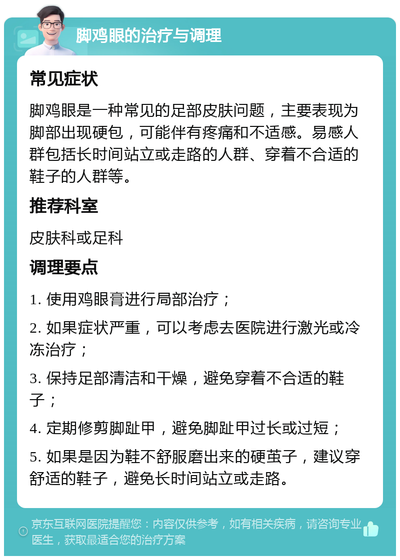 脚鸡眼的治疗与调理 常见症状 脚鸡眼是一种常见的足部皮肤问题，主要表现为脚部出现硬包，可能伴有疼痛和不适感。易感人群包括长时间站立或走路的人群、穿着不合适的鞋子的人群等。 推荐科室 皮肤科或足科 调理要点 1. 使用鸡眼膏进行局部治疗； 2. 如果症状严重，可以考虑去医院进行激光或冷冻治疗； 3. 保持足部清洁和干燥，避免穿着不合适的鞋子； 4. 定期修剪脚趾甲，避免脚趾甲过长或过短； 5. 如果是因为鞋不舒服磨出来的硬茧子，建议穿舒适的鞋子，避免长时间站立或走路。