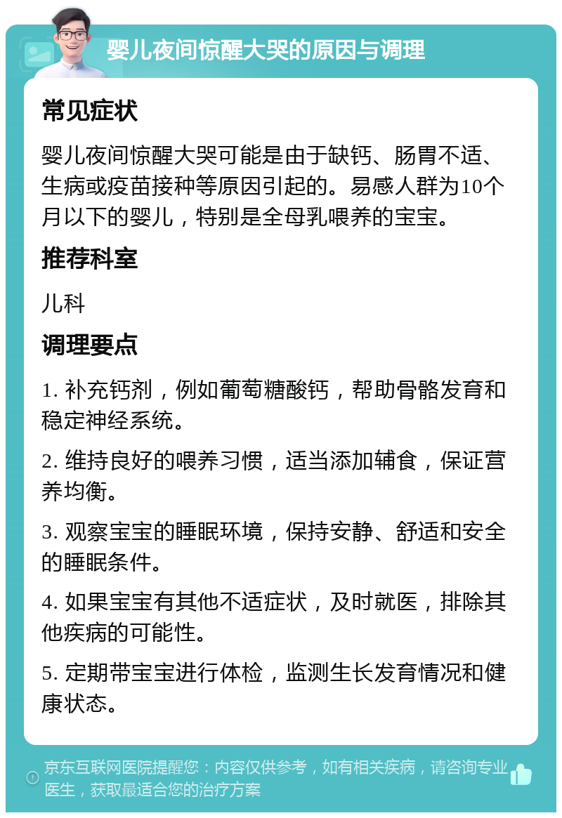 婴儿夜间惊醒大哭的原因与调理 常见症状 婴儿夜间惊醒大哭可能是由于缺钙、肠胃不适、生病或疫苗接种等原因引起的。易感人群为10个月以下的婴儿，特别是全母乳喂养的宝宝。 推荐科室 儿科 调理要点 1. 补充钙剂，例如葡萄糖酸钙，帮助骨骼发育和稳定神经系统。 2. 维持良好的喂养习惯，适当添加辅食，保证营养均衡。 3. 观察宝宝的睡眠环境，保持安静、舒适和安全的睡眠条件。 4. 如果宝宝有其他不适症状，及时就医，排除其他疾病的可能性。 5. 定期带宝宝进行体检，监测生长发育情况和健康状态。