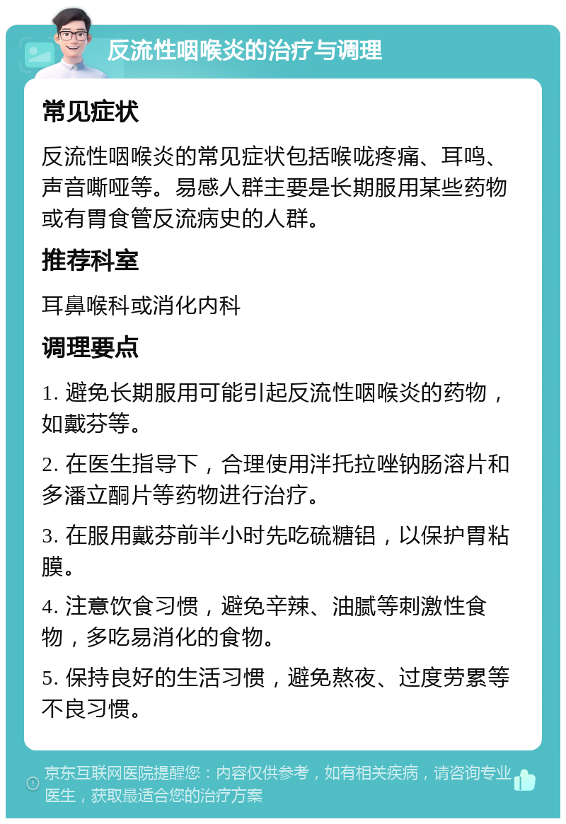 反流性咽喉炎的治疗与调理 常见症状 反流性咽喉炎的常见症状包括喉咙疼痛、耳鸣、声音嘶哑等。易感人群主要是长期服用某些药物或有胃食管反流病史的人群。 推荐科室 耳鼻喉科或消化内科 调理要点 1. 避免长期服用可能引起反流性咽喉炎的药物，如戴芬等。 2. 在医生指导下，合理使用泮托拉唑钠肠溶片和多潘立酮片等药物进行治疗。 3. 在服用戴芬前半小时先吃硫糖铝，以保护胃粘膜。 4. 注意饮食习惯，避免辛辣、油腻等刺激性食物，多吃易消化的食物。 5. 保持良好的生活习惯，避免熬夜、过度劳累等不良习惯。