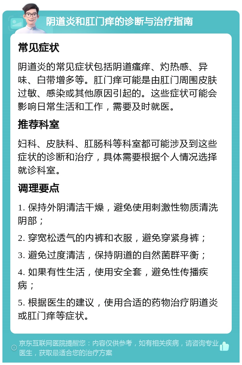 阴道炎和肛门痒的诊断与治疗指南 常见症状 阴道炎的常见症状包括阴道瘙痒、灼热感、异味、白带增多等。肛门痒可能是由肛门周围皮肤过敏、感染或其他原因引起的。这些症状可能会影响日常生活和工作，需要及时就医。 推荐科室 妇科、皮肤科、肛肠科等科室都可能涉及到这些症状的诊断和治疗，具体需要根据个人情况选择就诊科室。 调理要点 1. 保持外阴清洁干燥，避免使用刺激性物质清洗阴部； 2. 穿宽松透气的内裤和衣服，避免穿紧身裤； 3. 避免过度清洁，保持阴道的自然菌群平衡； 4. 如果有性生活，使用安全套，避免性传播疾病； 5. 根据医生的建议，使用合适的药物治疗阴道炎或肛门痒等症状。