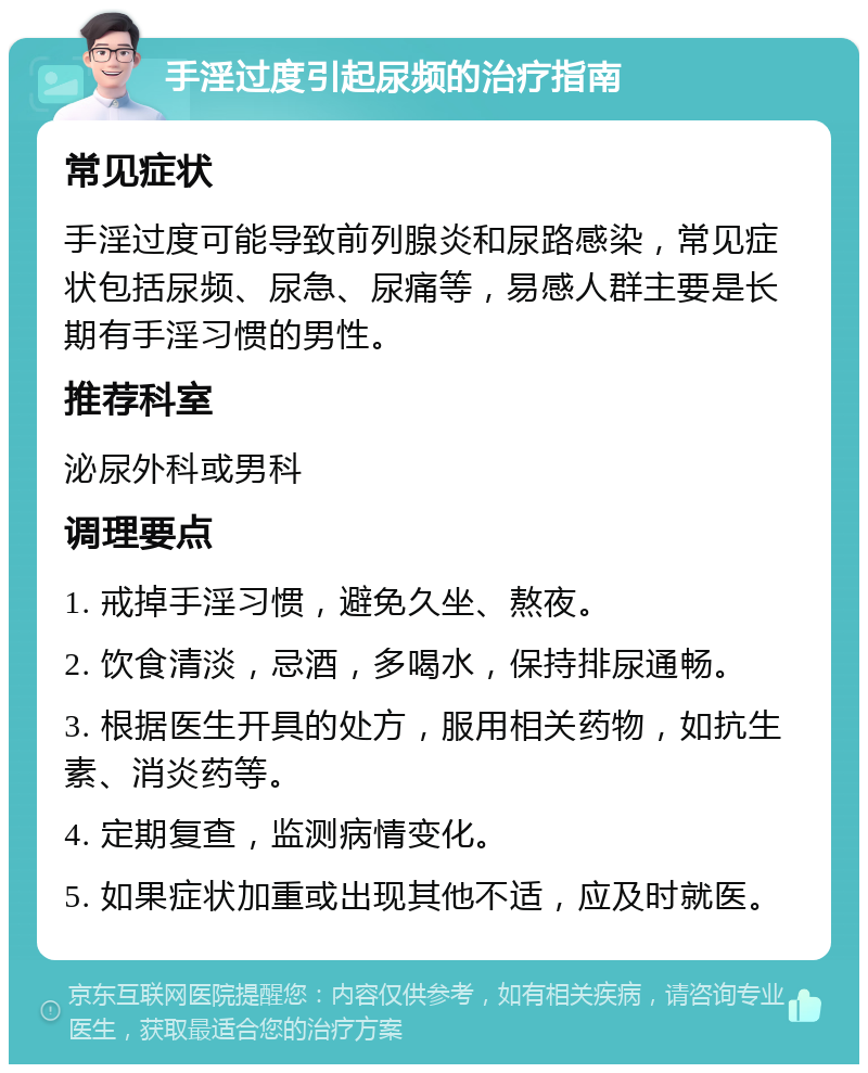 手淫过度引起尿频的治疗指南 常见症状 手淫过度可能导致前列腺炎和尿路感染，常见症状包括尿频、尿急、尿痛等，易感人群主要是长期有手淫习惯的男性。 推荐科室 泌尿外科或男科 调理要点 1. 戒掉手淫习惯，避免久坐、熬夜。 2. 饮食清淡，忌酒，多喝水，保持排尿通畅。 3. 根据医生开具的处方，服用相关药物，如抗生素、消炎药等。 4. 定期复查，监测病情变化。 5. 如果症状加重或出现其他不适，应及时就医。