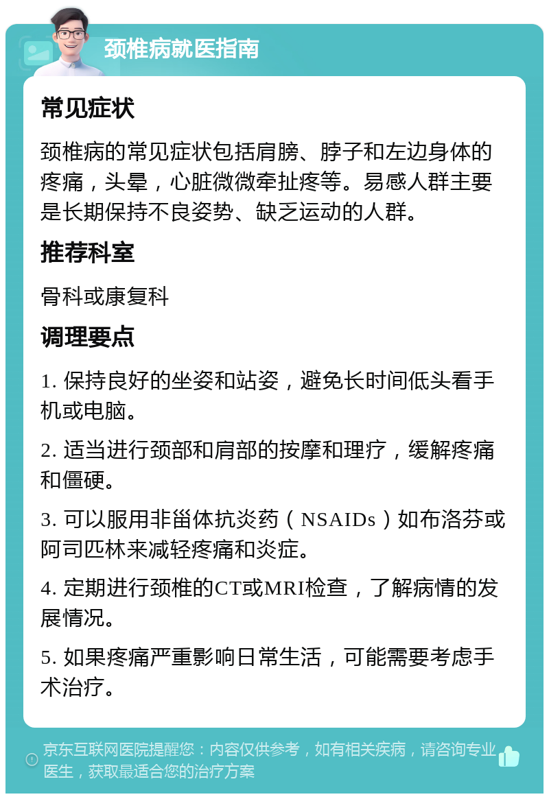 颈椎病就医指南 常见症状 颈椎病的常见症状包括肩膀、脖子和左边身体的疼痛，头晕，心脏微微牵扯疼等。易感人群主要是长期保持不良姿势、缺乏运动的人群。 推荐科室 骨科或康复科 调理要点 1. 保持良好的坐姿和站姿，避免长时间低头看手机或电脑。 2. 适当进行颈部和肩部的按摩和理疗，缓解疼痛和僵硬。 3. 可以服用非甾体抗炎药（NSAIDs）如布洛芬或阿司匹林来减轻疼痛和炎症。 4. 定期进行颈椎的CT或MRI检查，了解病情的发展情况。 5. 如果疼痛严重影响日常生活，可能需要考虑手术治疗。