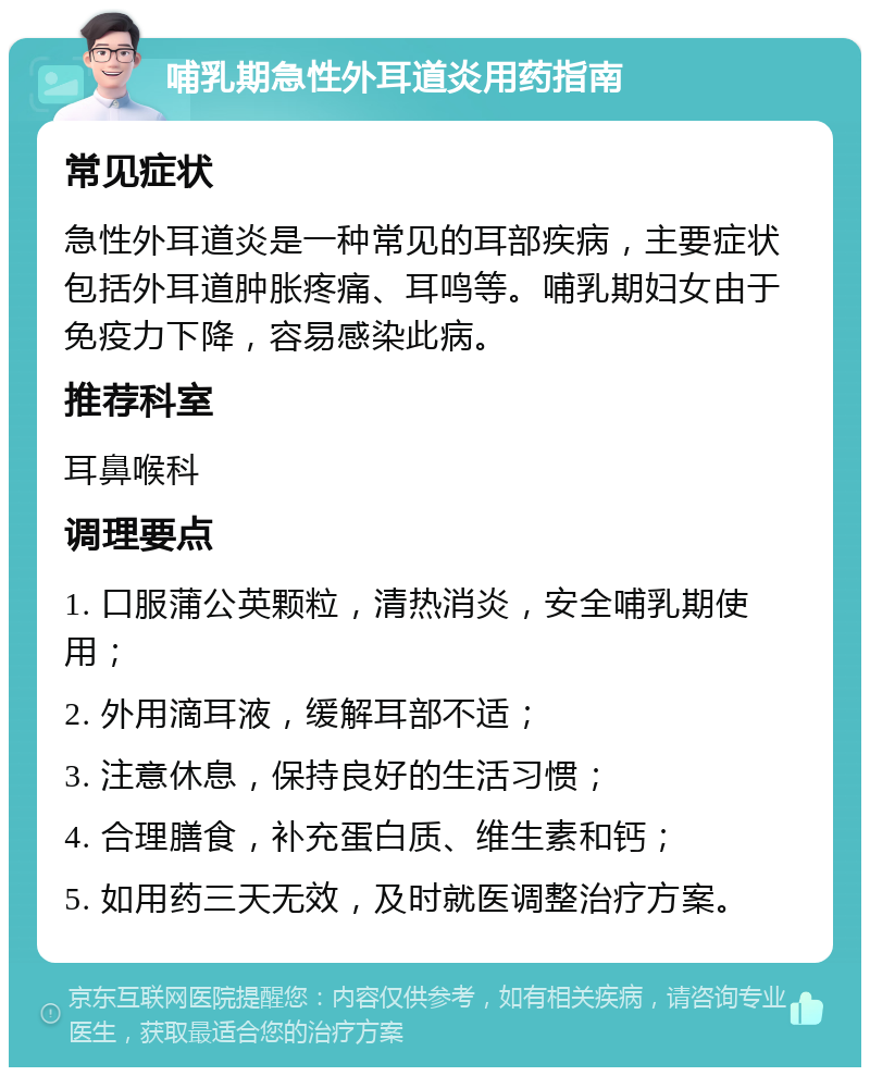 哺乳期急性外耳道炎用药指南 常见症状 急性外耳道炎是一种常见的耳部疾病，主要症状包括外耳道肿胀疼痛、耳鸣等。哺乳期妇女由于免疫力下降，容易感染此病。 推荐科室 耳鼻喉科 调理要点 1. 口服蒲公英颗粒，清热消炎，安全哺乳期使用； 2. 外用滴耳液，缓解耳部不适； 3. 注意休息，保持良好的生活习惯； 4. 合理膳食，补充蛋白质、维生素和钙； 5. 如用药三天无效，及时就医调整治疗方案。