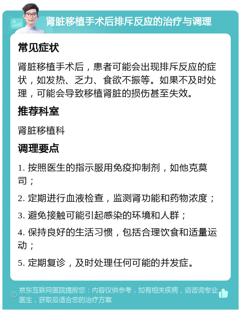 肾脏移植手术后排斥反应的治疗与调理 常见症状 肾脏移植手术后，患者可能会出现排斥反应的症状，如发热、乏力、食欲不振等。如果不及时处理，可能会导致移植肾脏的损伤甚至失效。 推荐科室 肾脏移植科 调理要点 1. 按照医生的指示服用免疫抑制剂，如他克莫司； 2. 定期进行血液检查，监测肾功能和药物浓度； 3. 避免接触可能引起感染的环境和人群； 4. 保持良好的生活习惯，包括合理饮食和适量运动； 5. 定期复诊，及时处理任何可能的并发症。