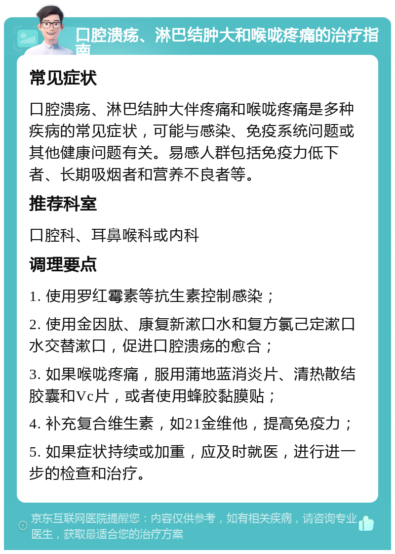 口腔溃疡、淋巴结肿大和喉咙疼痛的治疗指南 常见症状 口腔溃疡、淋巴结肿大伴疼痛和喉咙疼痛是多种疾病的常见症状，可能与感染、免疫系统问题或其他健康问题有关。易感人群包括免疫力低下者、长期吸烟者和营养不良者等。 推荐科室 口腔科、耳鼻喉科或内科 调理要点 1. 使用罗红霉素等抗生素控制感染； 2. 使用金因肽、康复新漱口水和复方氯己定漱口水交替漱口，促进口腔溃疡的愈合； 3. 如果喉咙疼痛，服用蒲地蓝消炎片、清热散结胶囊和Vc片，或者使用蜂胶黏膜贴； 4. 补充复合维生素，如21金维他，提高免疫力； 5. 如果症状持续或加重，应及时就医，进行进一步的检查和治疗。