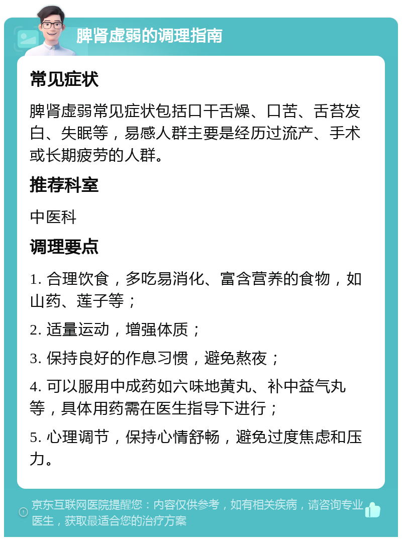 脾肾虚弱的调理指南 常见症状 脾肾虚弱常见症状包括口干舌燥、口苦、舌苔发白、失眠等，易感人群主要是经历过流产、手术或长期疲劳的人群。 推荐科室 中医科 调理要点 1. 合理饮食，多吃易消化、富含营养的食物，如山药、莲子等； 2. 适量运动，增强体质； 3. 保持良好的作息习惯，避免熬夜； 4. 可以服用中成药如六味地黄丸、补中益气丸等，具体用药需在医生指导下进行； 5. 心理调节，保持心情舒畅，避免过度焦虑和压力。