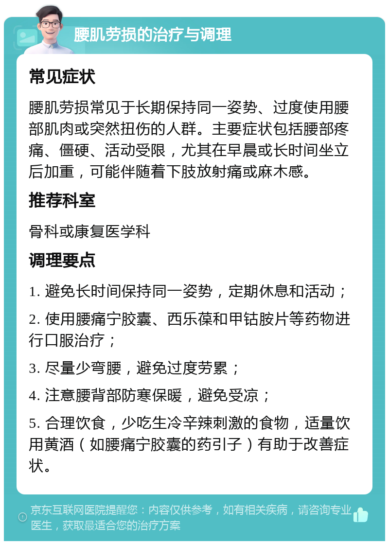 腰肌劳损的治疗与调理 常见症状 腰肌劳损常见于长期保持同一姿势、过度使用腰部肌肉或突然扭伤的人群。主要症状包括腰部疼痛、僵硬、活动受限，尤其在早晨或长时间坐立后加重，可能伴随着下肢放射痛或麻木感。 推荐科室 骨科或康复医学科 调理要点 1. 避免长时间保持同一姿势，定期休息和活动； 2. 使用腰痛宁胶囊、西乐葆和甲钴胺片等药物进行口服治疗； 3. 尽量少弯腰，避免过度劳累； 4. 注意腰背部防寒保暖，避免受凉； 5. 合理饮食，少吃生冷辛辣刺激的食物，适量饮用黄酒（如腰痛宁胶囊的药引子）有助于改善症状。