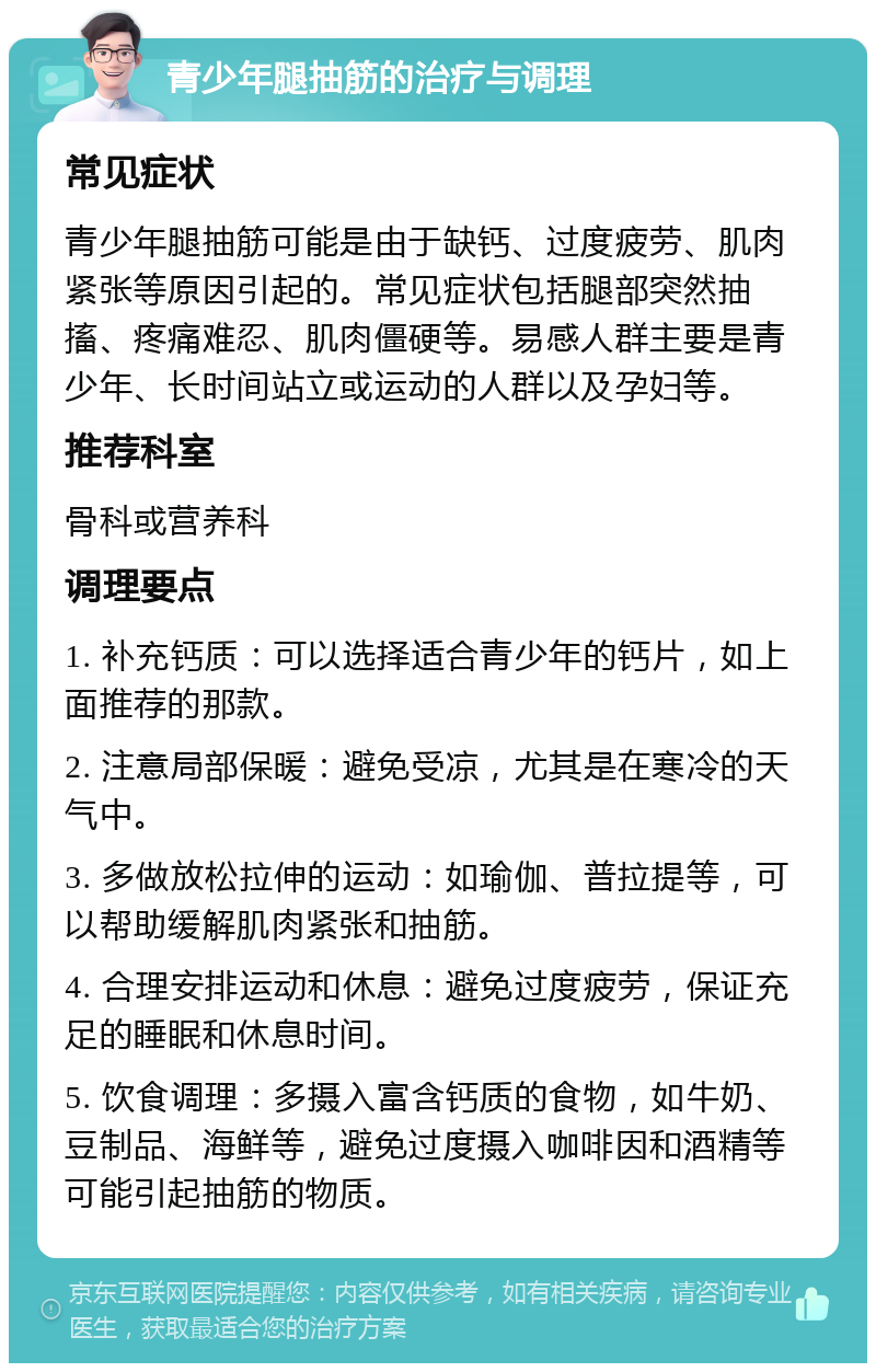 青少年腿抽筋的治疗与调理 常见症状 青少年腿抽筋可能是由于缺钙、过度疲劳、肌肉紧张等原因引起的。常见症状包括腿部突然抽搐、疼痛难忍、肌肉僵硬等。易感人群主要是青少年、长时间站立或运动的人群以及孕妇等。 推荐科室 骨科或营养科 调理要点 1. 补充钙质：可以选择适合青少年的钙片，如上面推荐的那款。 2. 注意局部保暖：避免受凉，尤其是在寒冷的天气中。 3. 多做放松拉伸的运动：如瑜伽、普拉提等，可以帮助缓解肌肉紧张和抽筋。 4. 合理安排运动和休息：避免过度疲劳，保证充足的睡眠和休息时间。 5. 饮食调理：多摄入富含钙质的食物，如牛奶、豆制品、海鲜等，避免过度摄入咖啡因和酒精等可能引起抽筋的物质。