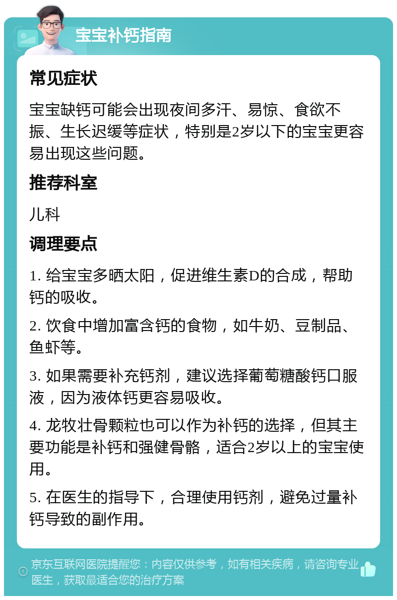 宝宝补钙指南 常见症状 宝宝缺钙可能会出现夜间多汗、易惊、食欲不振、生长迟缓等症状，特别是2岁以下的宝宝更容易出现这些问题。 推荐科室 儿科 调理要点 1. 给宝宝多晒太阳，促进维生素D的合成，帮助钙的吸收。 2. 饮食中增加富含钙的食物，如牛奶、豆制品、鱼虾等。 3. 如果需要补充钙剂，建议选择葡萄糖酸钙口服液，因为液体钙更容易吸收。 4. 龙牧壮骨颗粒也可以作为补钙的选择，但其主要功能是补钙和强健骨骼，适合2岁以上的宝宝使用。 5. 在医生的指导下，合理使用钙剂，避免过量补钙导致的副作用。