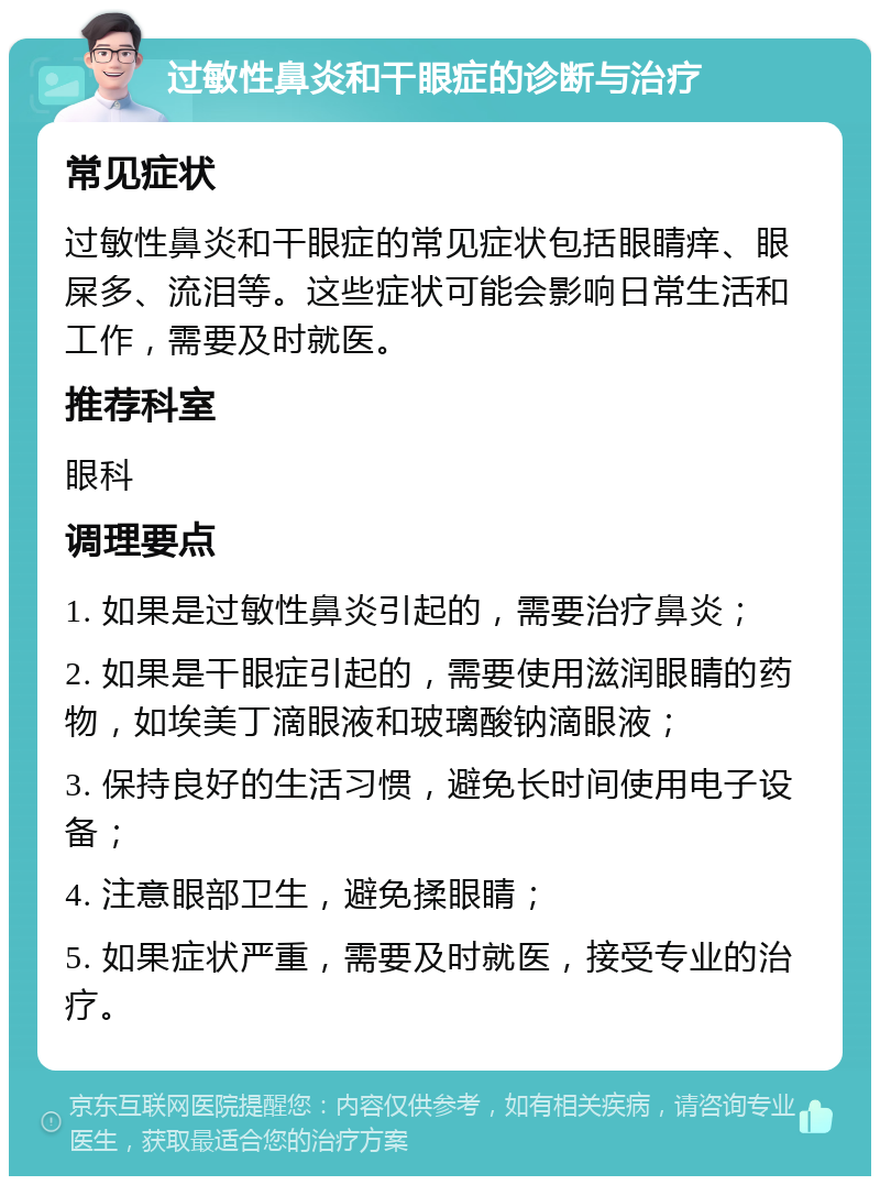 过敏性鼻炎和干眼症的诊断与治疗 常见症状 过敏性鼻炎和干眼症的常见症状包括眼睛痒、眼屎多、流泪等。这些症状可能会影响日常生活和工作，需要及时就医。 推荐科室 眼科 调理要点 1. 如果是过敏性鼻炎引起的，需要治疗鼻炎； 2. 如果是干眼症引起的，需要使用滋润眼睛的药物，如埃美丁滴眼液和玻璃酸钠滴眼液； 3. 保持良好的生活习惯，避免长时间使用电子设备； 4. 注意眼部卫生，避免揉眼睛； 5. 如果症状严重，需要及时就医，接受专业的治疗。