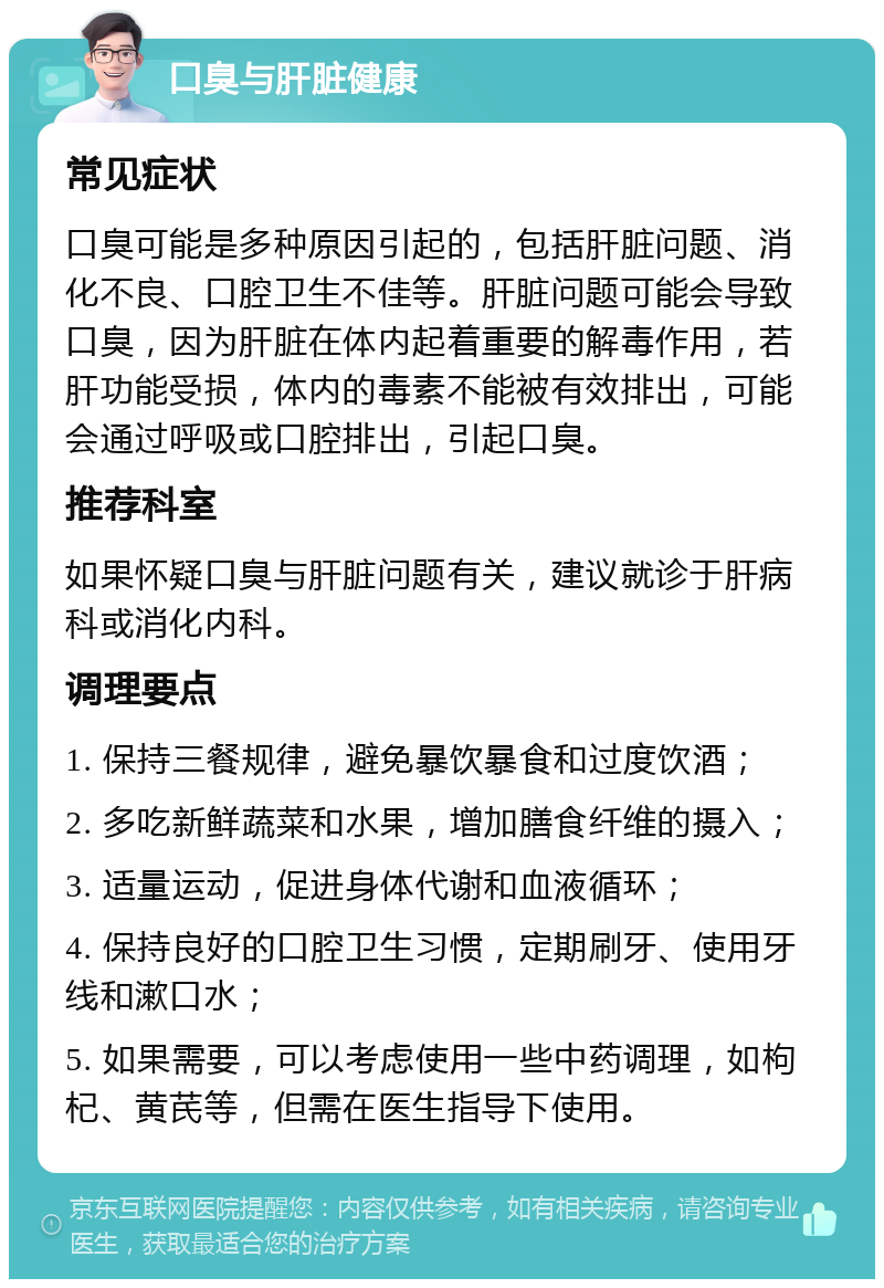 口臭与肝脏健康 常见症状 口臭可能是多种原因引起的，包括肝脏问题、消化不良、口腔卫生不佳等。肝脏问题可能会导致口臭，因为肝脏在体内起着重要的解毒作用，若肝功能受损，体内的毒素不能被有效排出，可能会通过呼吸或口腔排出，引起口臭。 推荐科室 如果怀疑口臭与肝脏问题有关，建议就诊于肝病科或消化内科。 调理要点 1. 保持三餐规律，避免暴饮暴食和过度饮酒； 2. 多吃新鲜蔬菜和水果，增加膳食纤维的摄入； 3. 适量运动，促进身体代谢和血液循环； 4. 保持良好的口腔卫生习惯，定期刷牙、使用牙线和漱口水； 5. 如果需要，可以考虑使用一些中药调理，如枸杞、黄芪等，但需在医生指导下使用。