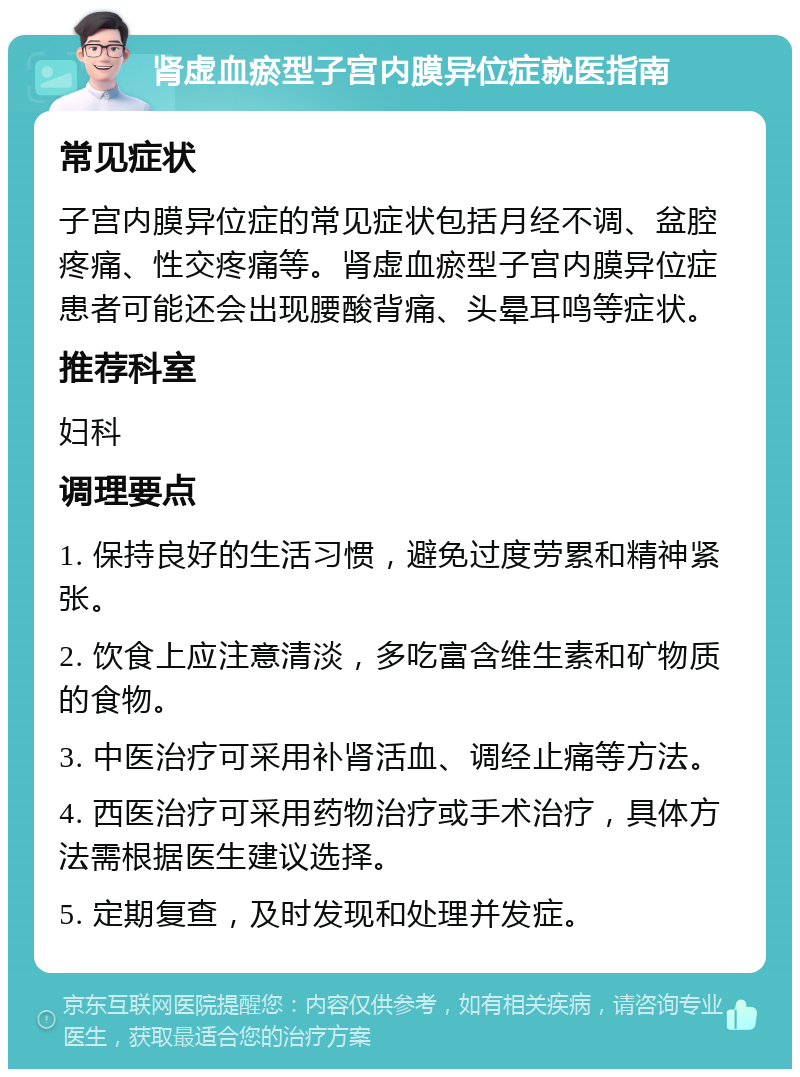 肾虚血瘀型子宫内膜异位症就医指南 常见症状 子宫内膜异位症的常见症状包括月经不调、盆腔疼痛、性交疼痛等。肾虚血瘀型子宫内膜异位症患者可能还会出现腰酸背痛、头晕耳鸣等症状。 推荐科室 妇科 调理要点 1. 保持良好的生活习惯，避免过度劳累和精神紧张。 2. 饮食上应注意清淡，多吃富含维生素和矿物质的食物。 3. 中医治疗可采用补肾活血、调经止痛等方法。 4. 西医治疗可采用药物治疗或手术治疗，具体方法需根据医生建议选择。 5. 定期复查，及时发现和处理并发症。