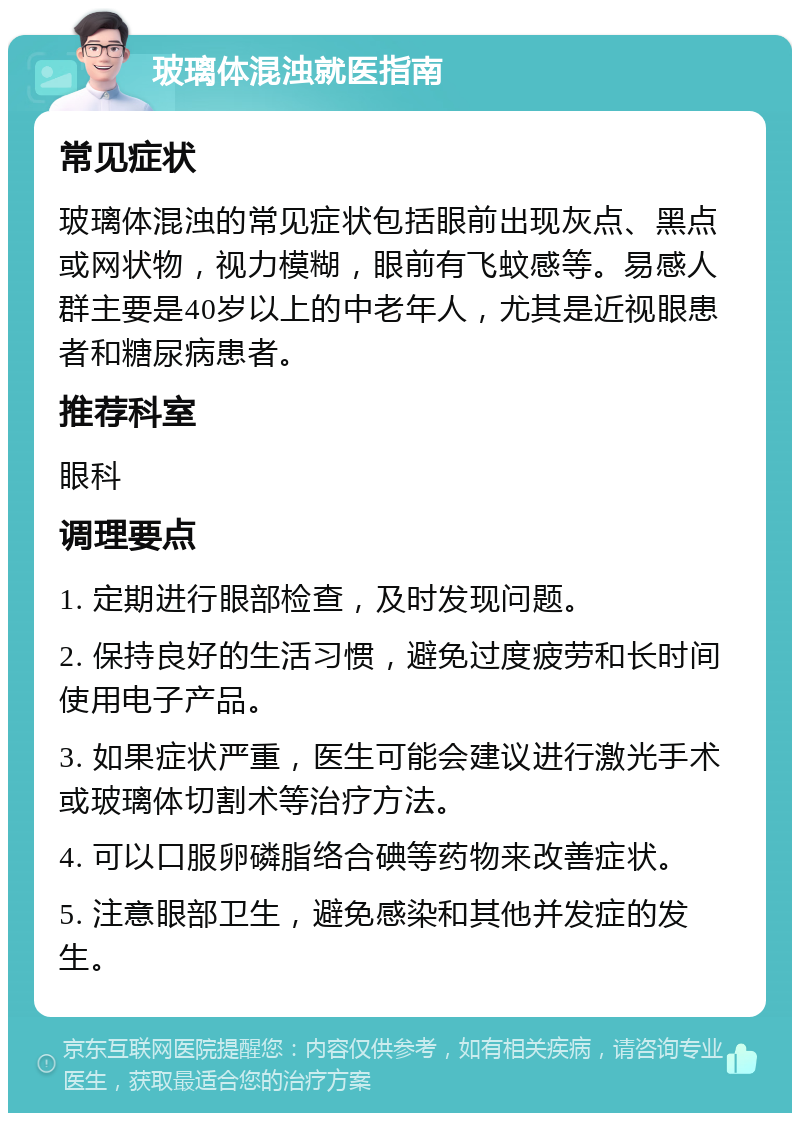 玻璃体混浊就医指南 常见症状 玻璃体混浊的常见症状包括眼前出现灰点、黑点或网状物，视力模糊，眼前有飞蚊感等。易感人群主要是40岁以上的中老年人，尤其是近视眼患者和糖尿病患者。 推荐科室 眼科 调理要点 1. 定期进行眼部检查，及时发现问题。 2. 保持良好的生活习惯，避免过度疲劳和长时间使用电子产品。 3. 如果症状严重，医生可能会建议进行激光手术或玻璃体切割术等治疗方法。 4. 可以口服卵磷脂络合碘等药物来改善症状。 5. 注意眼部卫生，避免感染和其他并发症的发生。