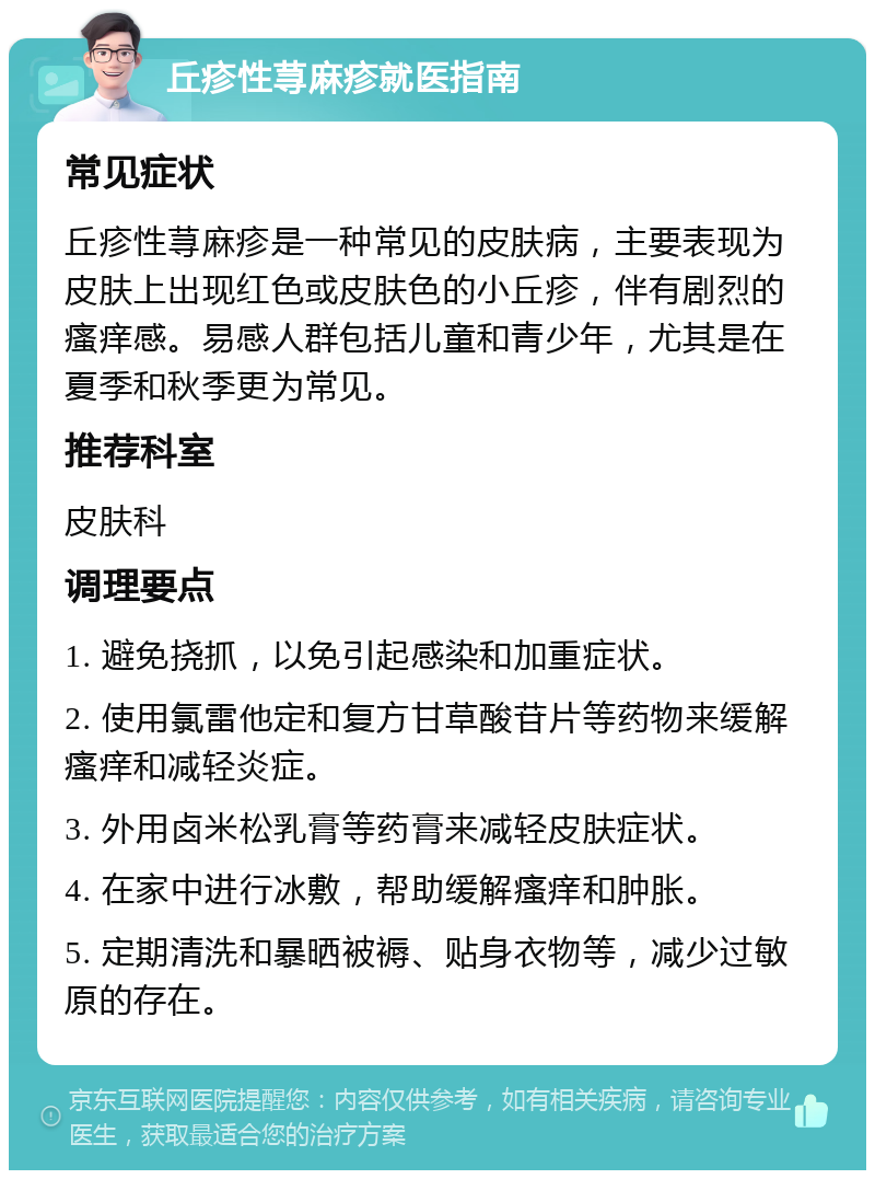 丘疹性荨麻疹就医指南 常见症状 丘疹性荨麻疹是一种常见的皮肤病，主要表现为皮肤上出现红色或皮肤色的小丘疹，伴有剧烈的瘙痒感。易感人群包括儿童和青少年，尤其是在夏季和秋季更为常见。 推荐科室 皮肤科 调理要点 1. 避免挠抓，以免引起感染和加重症状。 2. 使用氯雷他定和复方甘草酸苷片等药物来缓解瘙痒和减轻炎症。 3. 外用卤米松乳膏等药膏来减轻皮肤症状。 4. 在家中进行冰敷，帮助缓解瘙痒和肿胀。 5. 定期清洗和暴晒被褥、贴身衣物等，减少过敏原的存在。