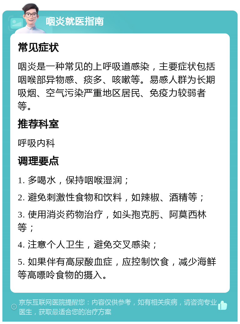 咽炎就医指南 常见症状 咽炎是一种常见的上呼吸道感染，主要症状包括咽喉部异物感、痰多、咳嗽等。易感人群为长期吸烟、空气污染严重地区居民、免疫力较弱者等。 推荐科室 呼吸内科 调理要点 1. 多喝水，保持咽喉湿润； 2. 避免刺激性食物和饮料，如辣椒、酒精等； 3. 使用消炎药物治疗，如头孢克肟、阿莫西林等； 4. 注意个人卫生，避免交叉感染； 5. 如果伴有高尿酸血症，应控制饮食，减少海鲜等高嘌呤食物的摄入。