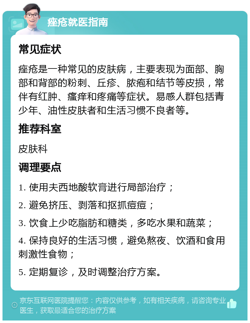 痤疮就医指南 常见症状 痤疮是一种常见的皮肤病，主要表现为面部、胸部和背部的粉刺、丘疹、脓疱和结节等皮损，常伴有红肿、瘙痒和疼痛等症状。易感人群包括青少年、油性皮肤者和生活习惯不良者等。 推荐科室 皮肤科 调理要点 1. 使用夫西地酸软膏进行局部治疗； 2. 避免挤压、剥落和抠抓痘痘； 3. 饮食上少吃脂肪和糖类，多吃水果和蔬菜； 4. 保持良好的生活习惯，避免熬夜、饮酒和食用刺激性食物； 5. 定期复诊，及时调整治疗方案。