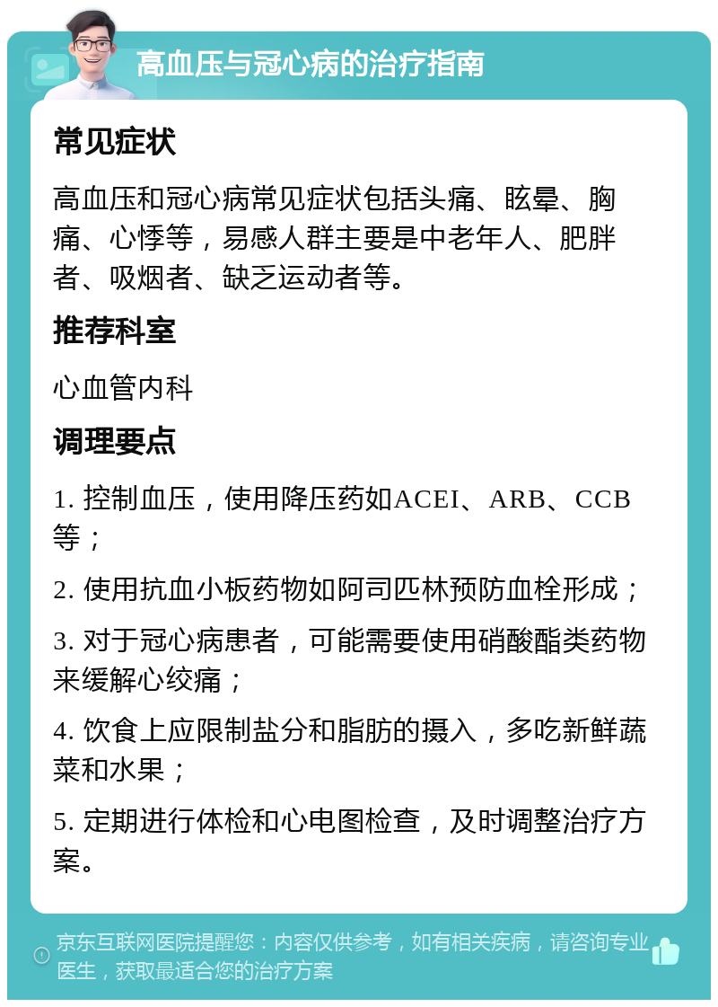 高血压与冠心病的治疗指南 常见症状 高血压和冠心病常见症状包括头痛、眩晕、胸痛、心悸等，易感人群主要是中老年人、肥胖者、吸烟者、缺乏运动者等。 推荐科室 心血管内科 调理要点 1. 控制血压，使用降压药如ACEI、ARB、CCB等； 2. 使用抗血小板药物如阿司匹林预防血栓形成； 3. 对于冠心病患者，可能需要使用硝酸酯类药物来缓解心绞痛； 4. 饮食上应限制盐分和脂肪的摄入，多吃新鲜蔬菜和水果； 5. 定期进行体检和心电图检查，及时调整治疗方案。