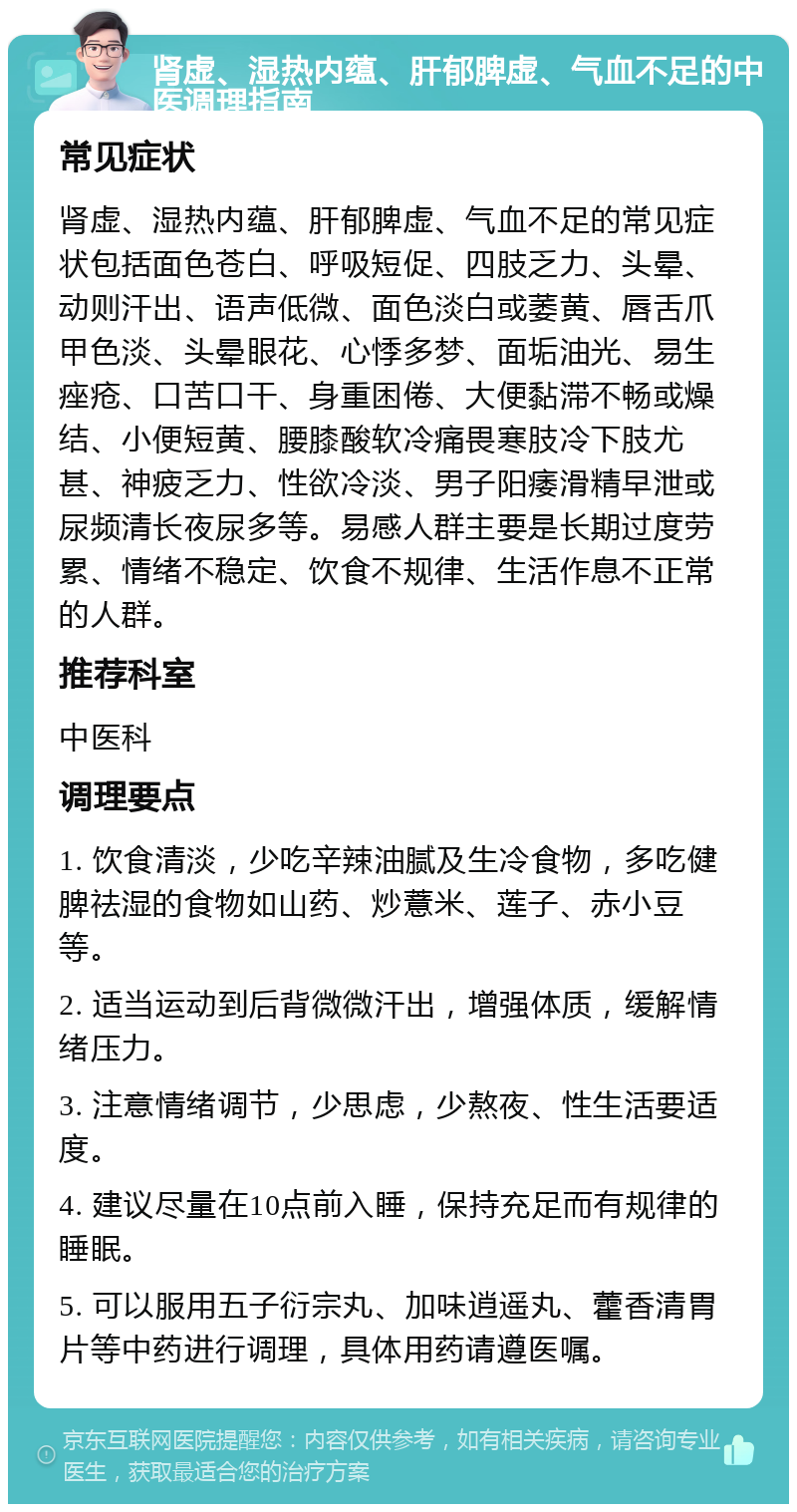 肾虚、湿热内蕴、肝郁脾虚、气血不足的中医调理指南 常见症状 肾虚、湿热内蕴、肝郁脾虚、气血不足的常见症状包括面色苍白、呼吸短促、四肢乏力、头晕、动则汗出、语声低微、面色淡白或萎黄、唇舌爪甲色淡、头晕眼花、心悸多梦、面垢油光、易生痤疮、口苦口干、身重困倦、大便黏滞不畅或燥结、小便短黄、腰膝酸软冷痛畏寒肢冷下肢尤甚、神疲乏力、性欲冷淡、男子阳痿滑精早泄或尿频清长夜尿多等。易感人群主要是长期过度劳累、情绪不稳定、饮食不规律、生活作息不正常的人群。 推荐科室 中医科 调理要点 1. 饮食清淡，少吃辛辣油腻及生冷食物，多吃健脾祛湿的食物如山药、炒薏米、莲子、赤小豆等。 2. 适当运动到后背微微汗出，增强体质，缓解情绪压力。 3. 注意情绪调节，少思虑，少熬夜、性生活要适度。 4. 建议尽量在10点前入睡，保持充足而有规律的睡眠。 5. 可以服用五子衍宗丸、加味逍遥丸、藿香清胃片等中药进行调理，具体用药请遵医嘱。