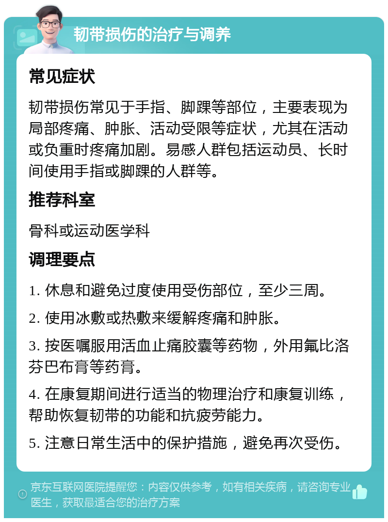 韧带损伤的治疗与调养 常见症状 韧带损伤常见于手指、脚踝等部位，主要表现为局部疼痛、肿胀、活动受限等症状，尤其在活动或负重时疼痛加剧。易感人群包括运动员、长时间使用手指或脚踝的人群等。 推荐科室 骨科或运动医学科 调理要点 1. 休息和避免过度使用受伤部位，至少三周。 2. 使用冰敷或热敷来缓解疼痛和肿胀。 3. 按医嘱服用活血止痛胶囊等药物，外用氟比洛芬巴布膏等药膏。 4. 在康复期间进行适当的物理治疗和康复训练，帮助恢复韧带的功能和抗疲劳能力。 5. 注意日常生活中的保护措施，避免再次受伤。