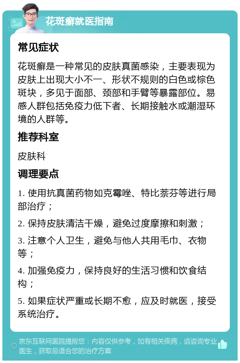 花斑癣就医指南 常见症状 花斑癣是一种常见的皮肤真菌感染，主要表现为皮肤上出现大小不一、形状不规则的白色或棕色斑块，多见于面部、颈部和手臂等暴露部位。易感人群包括免疫力低下者、长期接触水或潮湿环境的人群等。 推荐科室 皮肤科 调理要点 1. 使用抗真菌药物如克霉唑、特比萘芬等进行局部治疗； 2. 保持皮肤清洁干燥，避免过度摩擦和刺激； 3. 注意个人卫生，避免与他人共用毛巾、衣物等； 4. 加强免疫力，保持良好的生活习惯和饮食结构； 5. 如果症状严重或长期不愈，应及时就医，接受系统治疗。