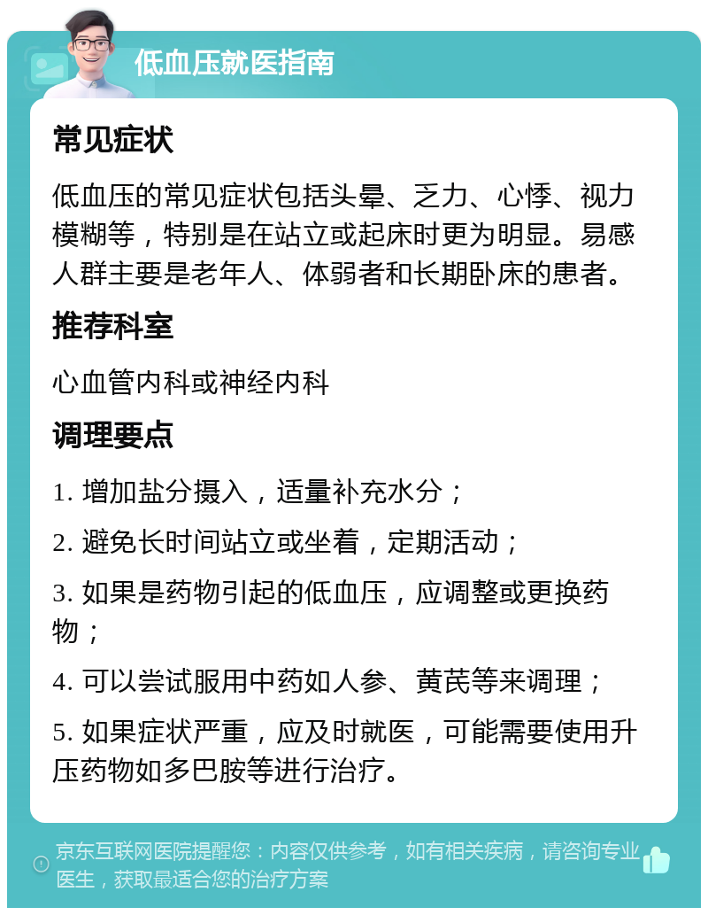 低血压就医指南 常见症状 低血压的常见症状包括头晕、乏力、心悸、视力模糊等，特别是在站立或起床时更为明显。易感人群主要是老年人、体弱者和长期卧床的患者。 推荐科室 心血管内科或神经内科 调理要点 1. 增加盐分摄入，适量补充水分； 2. 避免长时间站立或坐着，定期活动； 3. 如果是药物引起的低血压，应调整或更换药物； 4. 可以尝试服用中药如人参、黄芪等来调理； 5. 如果症状严重，应及时就医，可能需要使用升压药物如多巴胺等进行治疗。