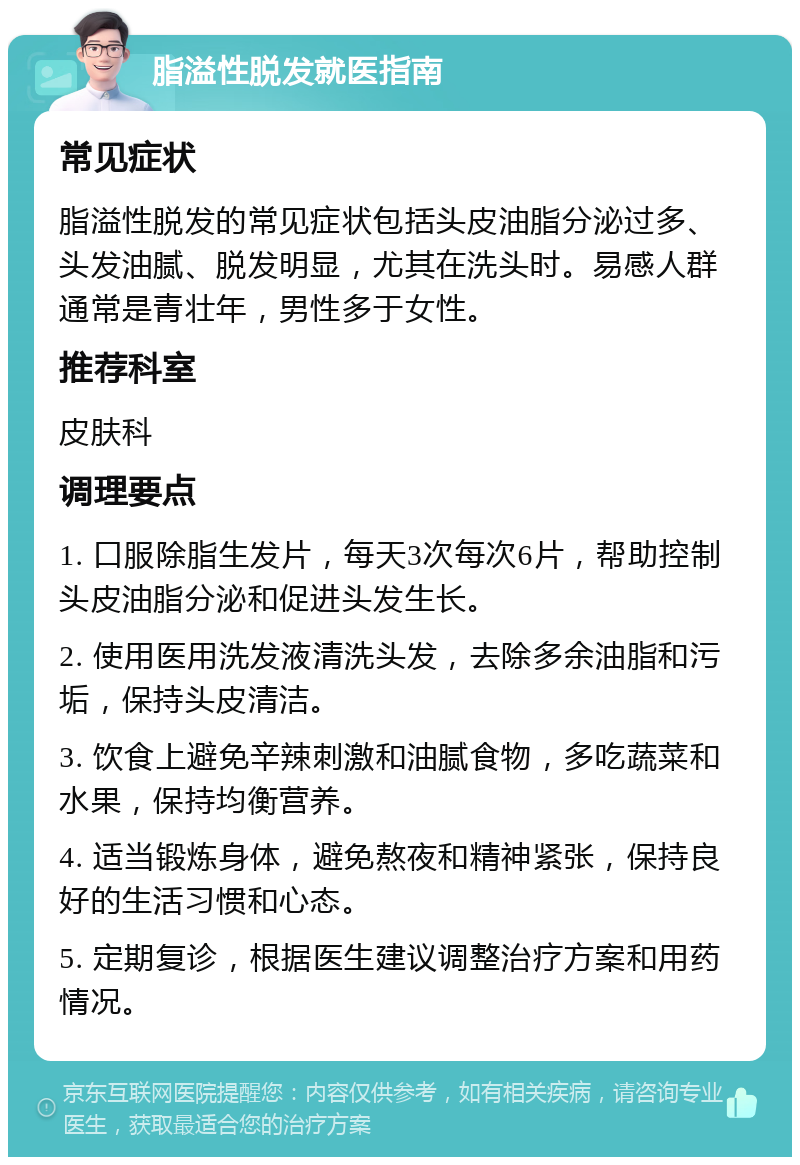 脂溢性脱发就医指南 常见症状 脂溢性脱发的常见症状包括头皮油脂分泌过多、头发油腻、脱发明显，尤其在洗头时。易感人群通常是青壮年，男性多于女性。 推荐科室 皮肤科 调理要点 1. 口服除脂生发片，每天3次每次6片，帮助控制头皮油脂分泌和促进头发生长。 2. 使用医用洗发液清洗头发，去除多余油脂和污垢，保持头皮清洁。 3. 饮食上避免辛辣刺激和油腻食物，多吃蔬菜和水果，保持均衡营养。 4. 适当锻炼身体，避免熬夜和精神紧张，保持良好的生活习惯和心态。 5. 定期复诊，根据医生建议调整治疗方案和用药情况。