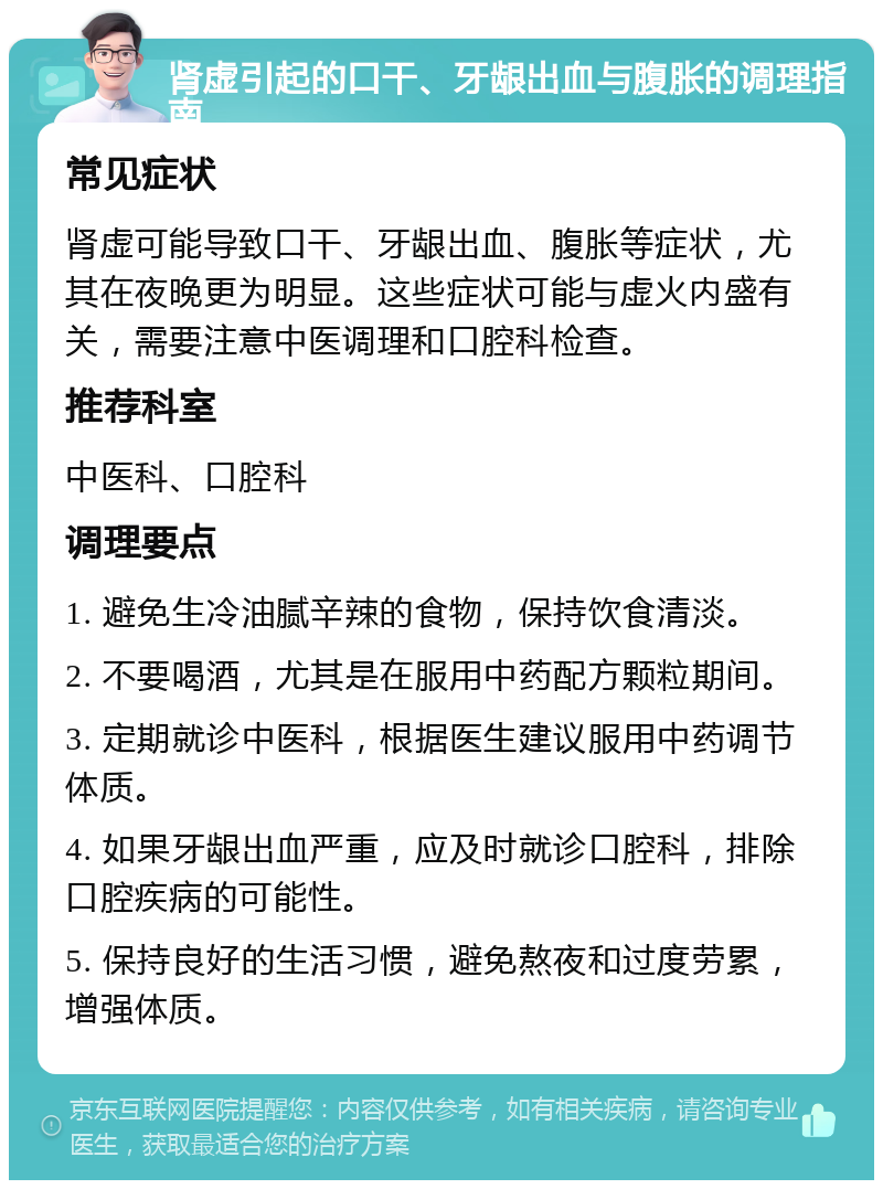 肾虚引起的口干、牙龈出血与腹胀的调理指南 常见症状 肾虚可能导致口干、牙龈出血、腹胀等症状，尤其在夜晚更为明显。这些症状可能与虚火内盛有关，需要注意中医调理和口腔科检查。 推荐科室 中医科、口腔科 调理要点 1. 避免生冷油腻辛辣的食物，保持饮食清淡。 2. 不要喝酒，尤其是在服用中药配方颗粒期间。 3. 定期就诊中医科，根据医生建议服用中药调节体质。 4. 如果牙龈出血严重，应及时就诊口腔科，排除口腔疾病的可能性。 5. 保持良好的生活习惯，避免熬夜和过度劳累，增强体质。