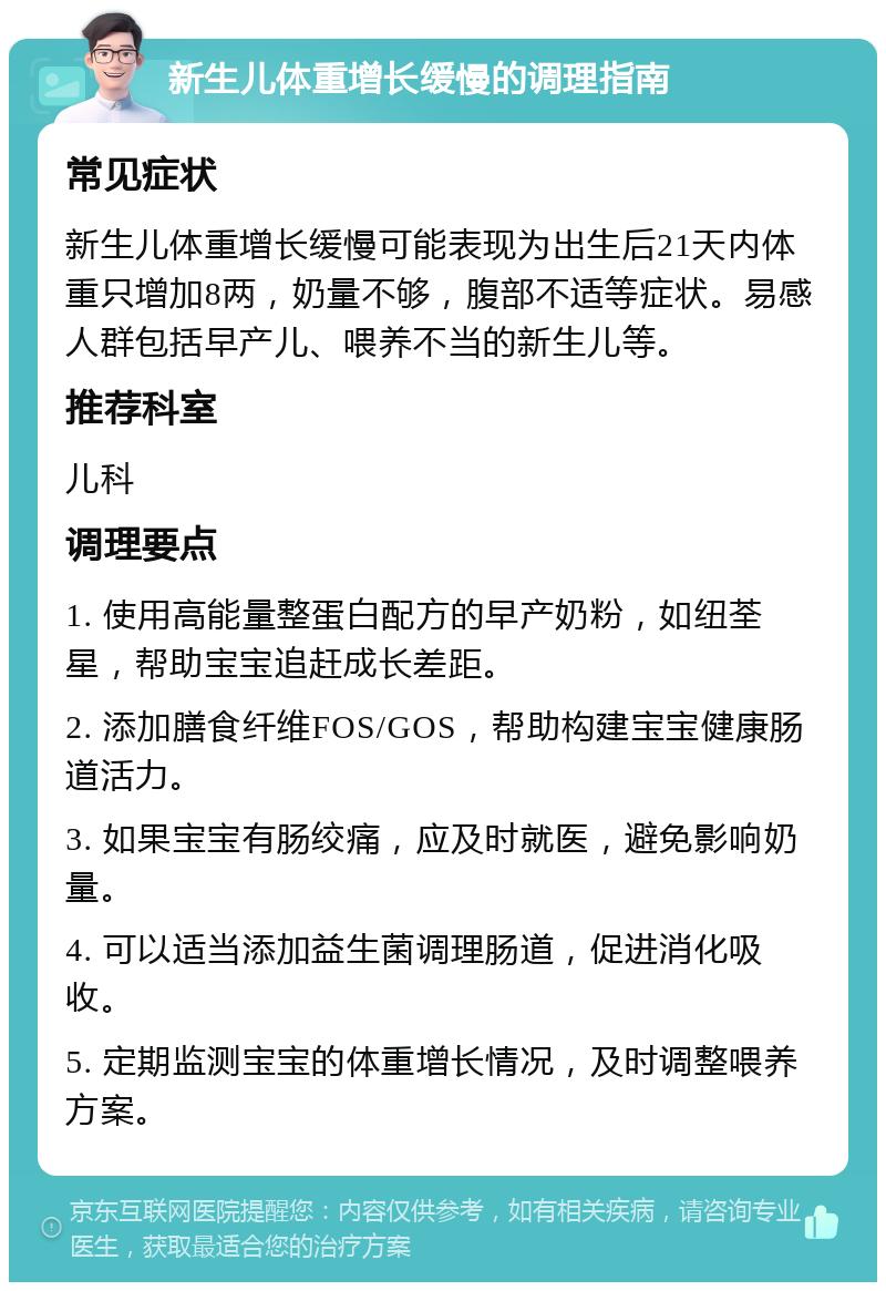 新生儿体重增长缓慢的调理指南 常见症状 新生儿体重增长缓慢可能表现为出生后21天内体重只增加8两，奶量不够，腹部不适等症状。易感人群包括早产儿、喂养不当的新生儿等。 推荐科室 儿科 调理要点 1. 使用高能量整蛋白配方的早产奶粉，如纽荃星，帮助宝宝追赶成长差距。 2. 添加膳食纤维FOS/GOS，帮助构建宝宝健康肠道活力。 3. 如果宝宝有肠绞痛，应及时就医，避免影响奶量。 4. 可以适当添加益生菌调理肠道，促进消化吸收。 5. 定期监测宝宝的体重增长情况，及时调整喂养方案。