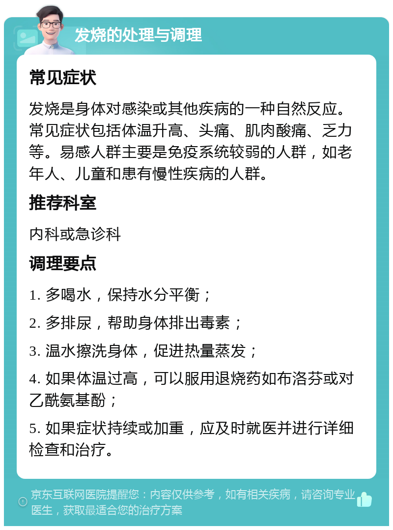 发烧的处理与调理 常见症状 发烧是身体对感染或其他疾病的一种自然反应。常见症状包括体温升高、头痛、肌肉酸痛、乏力等。易感人群主要是免疫系统较弱的人群，如老年人、儿童和患有慢性疾病的人群。 推荐科室 内科或急诊科 调理要点 1. 多喝水，保持水分平衡； 2. 多排尿，帮助身体排出毒素； 3. 温水擦洗身体，促进热量蒸发； 4. 如果体温过高，可以服用退烧药如布洛芬或对乙酰氨基酚； 5. 如果症状持续或加重，应及时就医并进行详细检查和治疗。