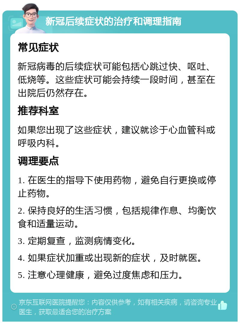 新冠后续症状的治疗和调理指南 常见症状 新冠病毒的后续症状可能包括心跳过快、呕吐、低烧等。这些症状可能会持续一段时间，甚至在出院后仍然存在。 推荐科室 如果您出现了这些症状，建议就诊于心血管科或呼吸内科。 调理要点 1. 在医生的指导下使用药物，避免自行更换或停止药物。 2. 保持良好的生活习惯，包括规律作息、均衡饮食和适量运动。 3. 定期复查，监测病情变化。 4. 如果症状加重或出现新的症状，及时就医。 5. 注意心理健康，避免过度焦虑和压力。