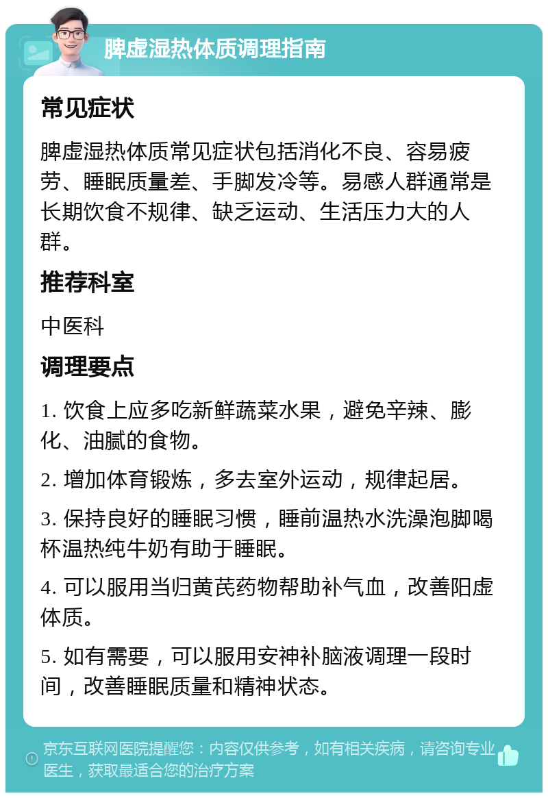 脾虚湿热体质调理指南 常见症状 脾虚湿热体质常见症状包括消化不良、容易疲劳、睡眠质量差、手脚发冷等。易感人群通常是长期饮食不规律、缺乏运动、生活压力大的人群。 推荐科室 中医科 调理要点 1. 饮食上应多吃新鲜蔬菜水果，避免辛辣、膨化、油腻的食物。 2. 增加体育锻炼，多去室外运动，规律起居。 3. 保持良好的睡眠习惯，睡前温热水洗澡泡脚喝杯温热纯牛奶有助于睡眠。 4. 可以服用当归黄芪药物帮助补气血，改善阳虚体质。 5. 如有需要，可以服用安神补脑液调理一段时间，改善睡眠质量和精神状态。