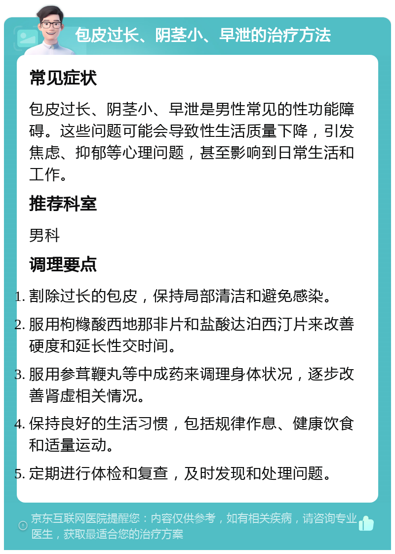 包皮过长、阴茎小、早泄的治疗方法 常见症状 包皮过长、阴茎小、早泄是男性常见的性功能障碍。这些问题可能会导致性生活质量下降，引发焦虑、抑郁等心理问题，甚至影响到日常生活和工作。 推荐科室 男科 调理要点 割除过长的包皮，保持局部清洁和避免感染。 服用枸橼酸西地那非片和盐酸达泊西汀片来改善硬度和延长性交时间。 服用参茸鞭丸等中成药来调理身体状况，逐步改善肾虚相关情况。 保持良好的生活习惯，包括规律作息、健康饮食和适量运动。 定期进行体检和复查，及时发现和处理问题。