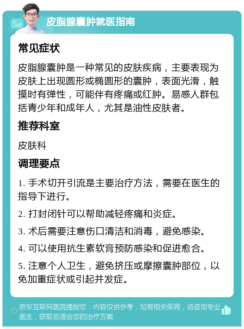 皮脂腺囊肿就医指南 常见症状 皮脂腺囊肿是一种常见的皮肤疾病，主要表现为皮肤上出现圆形或椭圆形的囊肿，表面光滑，触摸时有弹性，可能伴有疼痛或红肿。易感人群包括青少年和成年人，尤其是油性皮肤者。 推荐科室 皮肤科 调理要点 1. 手术切开引流是主要治疗方法，需要在医生的指导下进行。 2. 打封闭针可以帮助减轻疼痛和炎症。 3. 术后需要注意伤口清洁和消毒，避免感染。 4. 可以使用抗生素软膏预防感染和促进愈合。 5. 注意个人卫生，避免挤压或摩擦囊肿部位，以免加重症状或引起并发症。