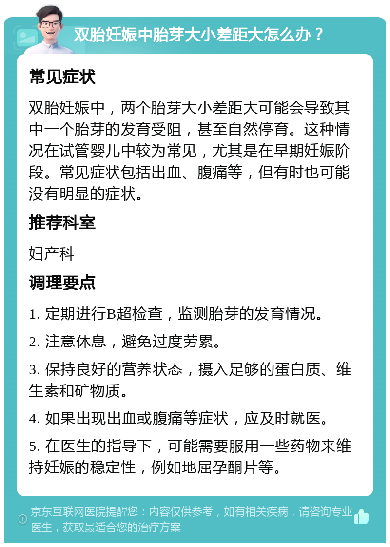 双胎妊娠中胎芽大小差距大怎么办？ 常见症状 双胎妊娠中，两个胎芽大小差距大可能会导致其中一个胎芽的发育受阻，甚至自然停育。这种情况在试管婴儿中较为常见，尤其是在早期妊娠阶段。常见症状包括出血、腹痛等，但有时也可能没有明显的症状。 推荐科室 妇产科 调理要点 1. 定期进行B超检查，监测胎芽的发育情况。 2. 注意休息，避免过度劳累。 3. 保持良好的营养状态，摄入足够的蛋白质、维生素和矿物质。 4. 如果出现出血或腹痛等症状，应及时就医。 5. 在医生的指导下，可能需要服用一些药物来维持妊娠的稳定性，例如地屈孕酮片等。