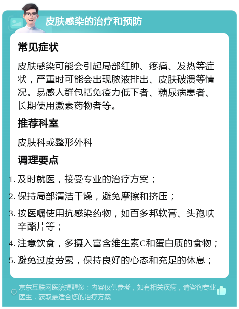 皮肤感染的治疗和预防 常见症状 皮肤感染可能会引起局部红肿、疼痛、发热等症状，严重时可能会出现脓液排出、皮肤破溃等情况。易感人群包括免疫力低下者、糖尿病患者、长期使用激素药物者等。 推荐科室 皮肤科或整形外科 调理要点 及时就医，接受专业的治疗方案； 保持局部清洁干燥，避免摩擦和挤压； 按医嘱使用抗感染药物，如百多邦软膏、头孢呋辛酯片等； 注意饮食，多摄入富含维生素C和蛋白质的食物； 避免过度劳累，保持良好的心态和充足的休息；