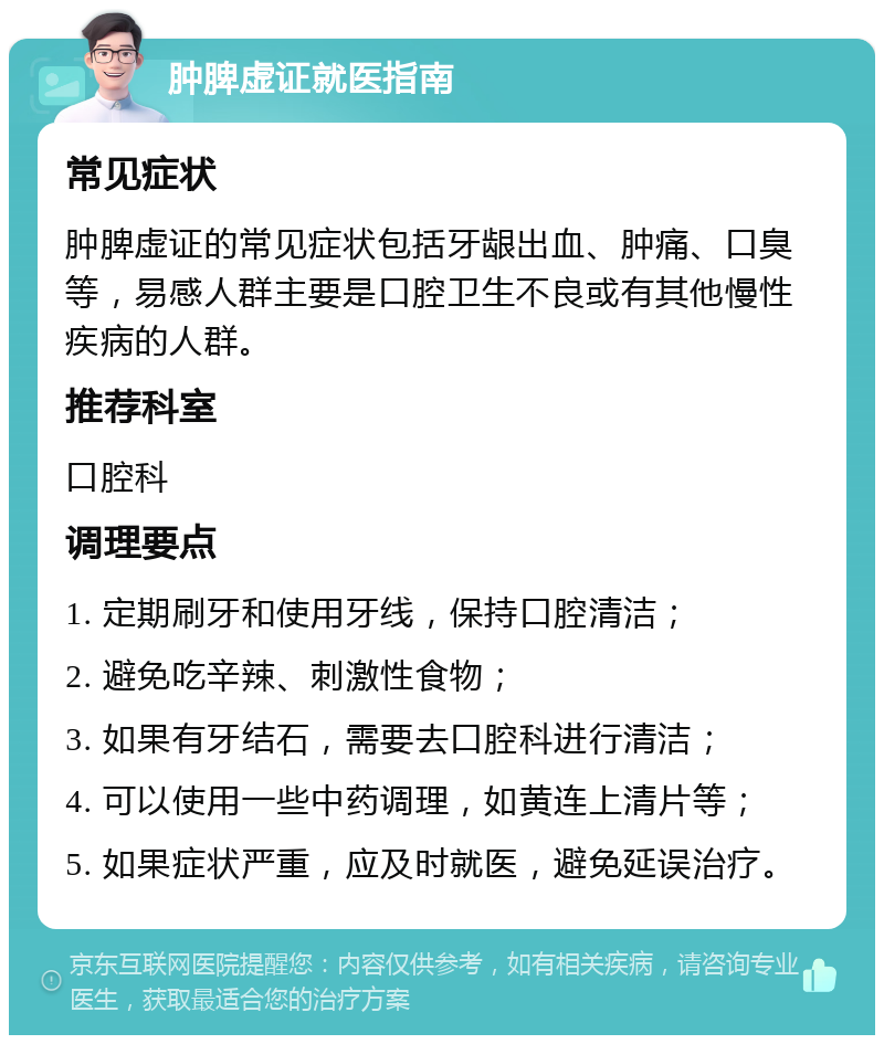 肿脾虚证就医指南 常见症状 肿脾虚证的常见症状包括牙龈出血、肿痛、口臭等，易感人群主要是口腔卫生不良或有其他慢性疾病的人群。 推荐科室 口腔科 调理要点 1. 定期刷牙和使用牙线，保持口腔清洁； 2. 避免吃辛辣、刺激性食物； 3. 如果有牙结石，需要去口腔科进行清洁； 4. 可以使用一些中药调理，如黄连上清片等； 5. 如果症状严重，应及时就医，避免延误治疗。