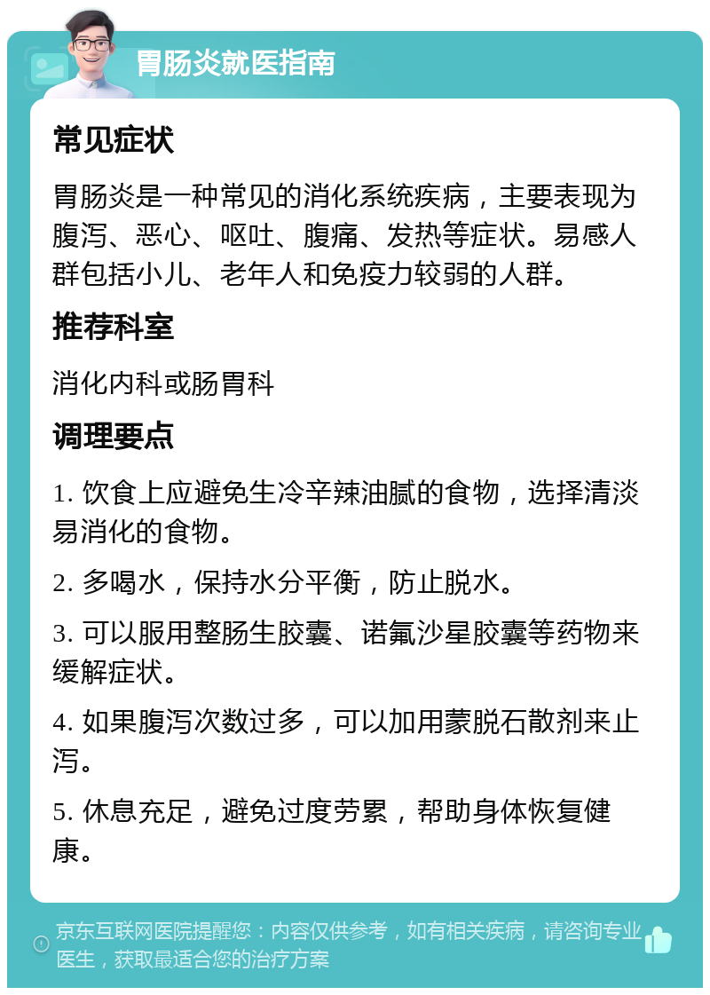 胃肠炎就医指南 常见症状 胃肠炎是一种常见的消化系统疾病，主要表现为腹泻、恶心、呕吐、腹痛、发热等症状。易感人群包括小儿、老年人和免疫力较弱的人群。 推荐科室 消化内科或肠胃科 调理要点 1. 饮食上应避免生冷辛辣油腻的食物，选择清淡易消化的食物。 2. 多喝水，保持水分平衡，防止脱水。 3. 可以服用整肠生胶囊、诺氟沙星胶囊等药物来缓解症状。 4. 如果腹泻次数过多，可以加用蒙脱石散剂来止泻。 5. 休息充足，避免过度劳累，帮助身体恢复健康。