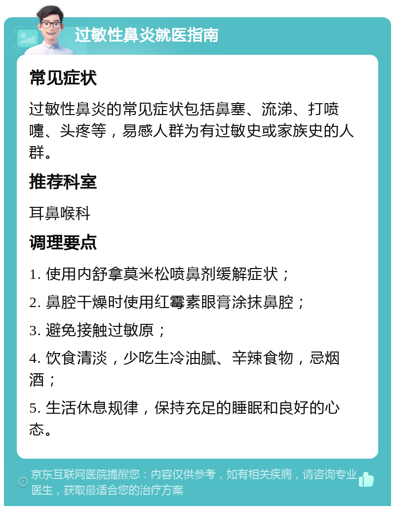 过敏性鼻炎就医指南 常见症状 过敏性鼻炎的常见症状包括鼻塞、流涕、打喷嚏、头疼等，易感人群为有过敏史或家族史的人群。 推荐科室 耳鼻喉科 调理要点 1. 使用内舒拿莫米松喷鼻剂缓解症状； 2. 鼻腔干燥时使用红霉素眼膏涂抹鼻腔； 3. 避免接触过敏原； 4. 饮食清淡，少吃生冷油腻、辛辣食物，忌烟酒； 5. 生活休息规律，保持充足的睡眠和良好的心态。